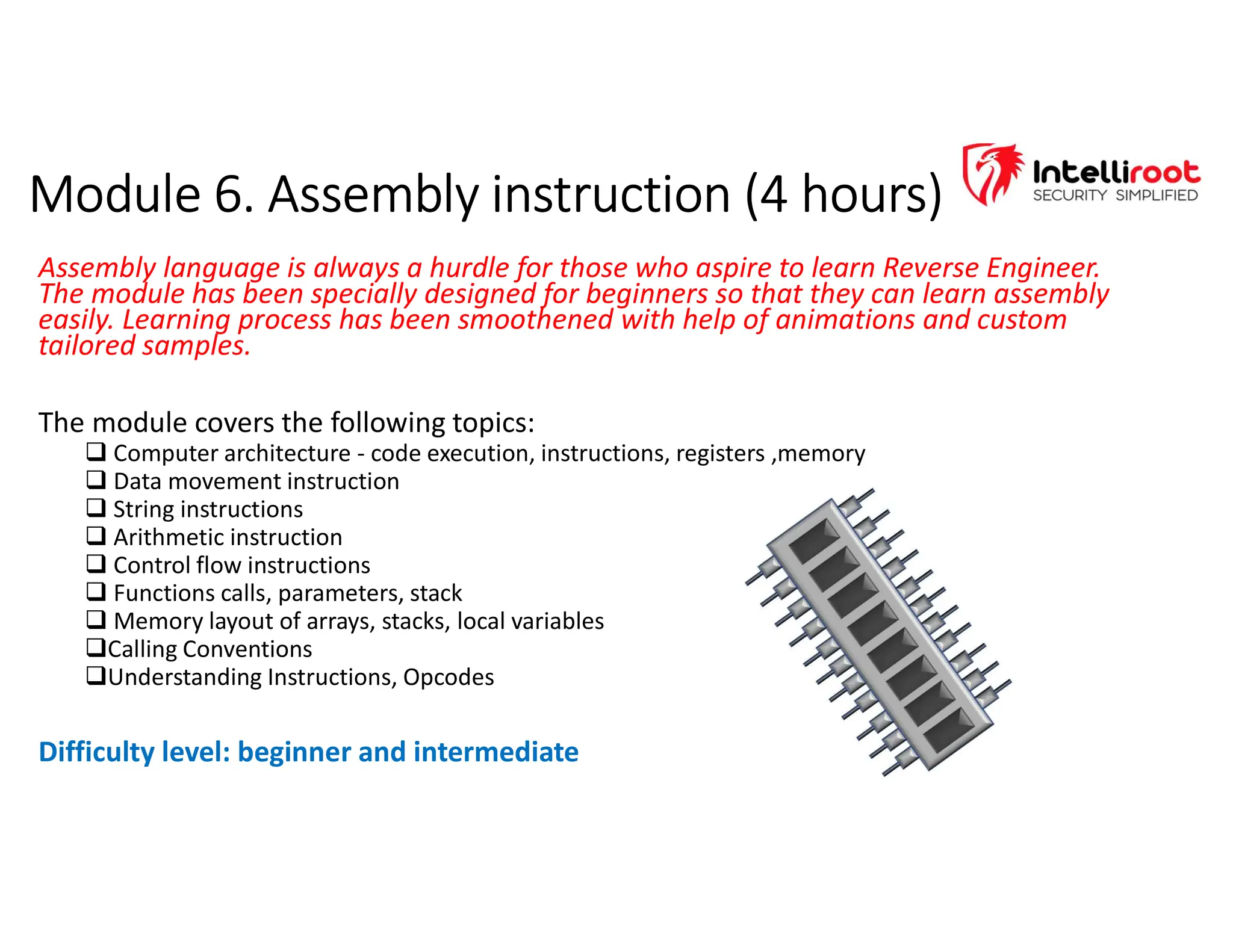 Module 6. Assembly instruction (4 hours)
Module 6. Assembly instruction (4 hours)
Assembly language is always a hurdle for those who aspire to learn Reverse Engineer.
The module has been specially designed for beginners so that they can learn assembly
easily. Learning process has been smoothened with help of animations and custom
tailored samples.
The module covers the following topics:
 Computer architecture - code execution, instructions, registers ,memory
 Data movement instruction
 String instructions
 Arithmetic instruction
 Control flow instructions
 Functions calls, parameters, stack
 Memory layout of arrays, stacks, local variables
Calling Conventions
Understanding Instructions, Opcodes
Difficulty level: beginner and intermediate
 