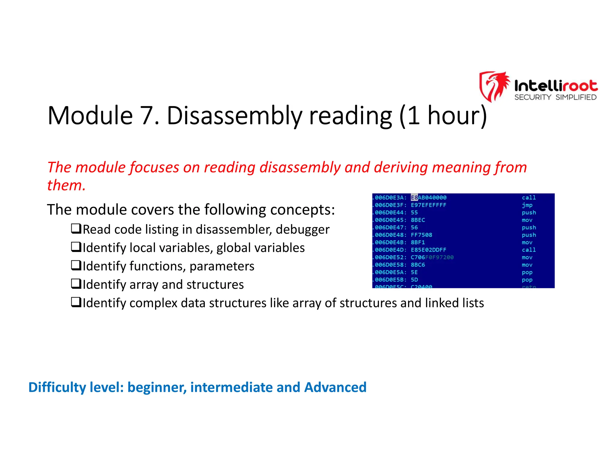 Module 7. Disassembly reading (1 hour)
Module 7. Disassembly reading (1 hour)
The module focuses on reading disassembly and deriving meaning from
them.
The module covers the following concepts:
Read code listing in disassembler, debugger
Identify local variables, global variables
Identify functions, parameters
Identify array and structures
Identify complex data structures like array of structures and linked lists
Difficulty level: beginner, intermediate and Advanced
 