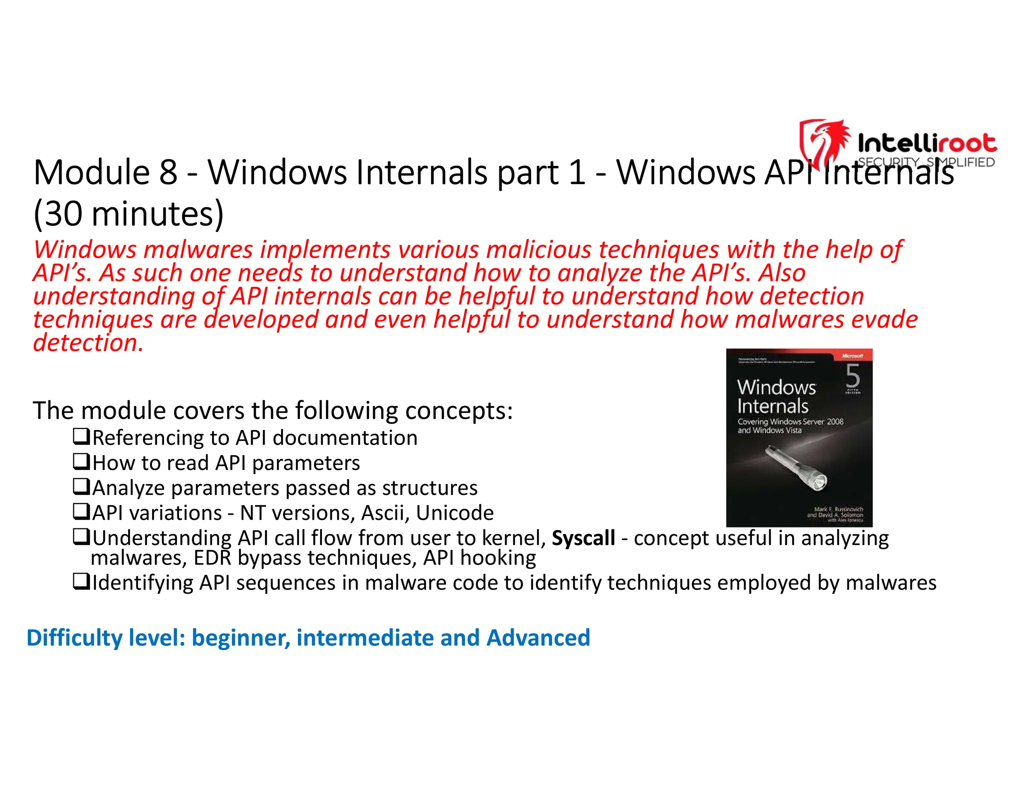 Module 8 - Windows Internals part 1 - Windows API Internals
(30 minutes)
Module 8 - Windows Internals part 1 - Windows API Internals
(30 minutes)
Windows malwares implements various malicious techniques with the help of
API’s. As such one needs to understand how to analyze the API’s. Also
understanding of API internals can be helpful to understand how detection
techniques are developed and even helpful to understand how malwares evade
detection.
The module covers the following concepts:
Referencing to API documentation
How to read API parameters
Analyze parameters passed as structures
API variations - NT versions, Ascii, Unicode
Understanding API call flow from user to kernel, Syscall - concept useful in analyzing
malwares, EDR bypass techniques, API hooking
Identifying API sequences in malware code to identify techniques employed by malwares
Difficulty level: beginner, intermediate and Advanced
 