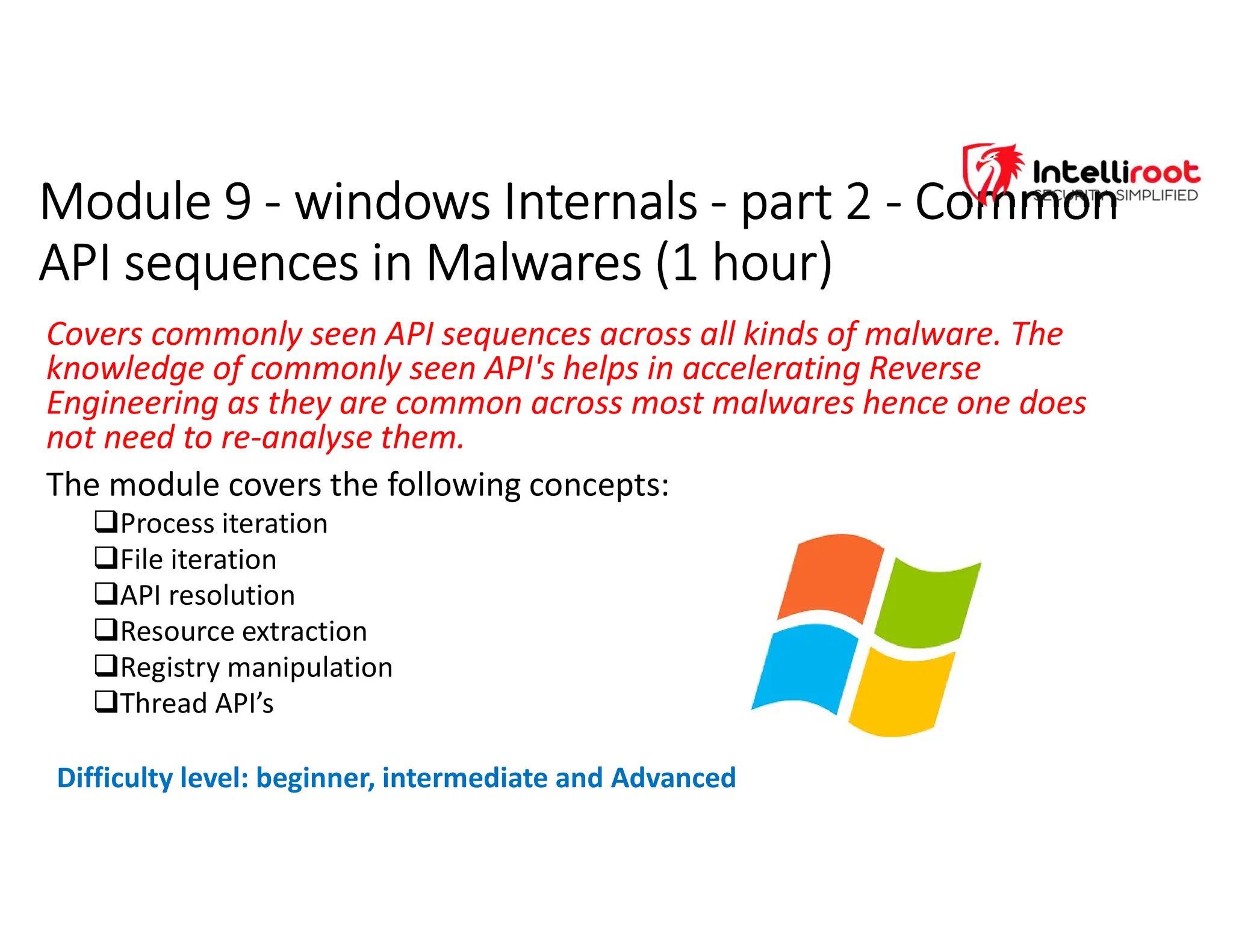 Module 9 - windows Internals - part 2 - Common
API sequences in Malwares (1 hour)
Module 9 - windows Internals - part 2 - Common
API sequences in Malwares (1 hour)
Covers commonly seen API sequences across all kinds of malware. The
knowledge of commonly seen API's helps in accelerating Reverse
Engineering as they are common across most malwares hence one does
not need to re-analyse them.
The module covers the following concepts:
Process iteration
File iteration
API resolution
Resource extraction
Registry manipulation
Thread API’s
Difficulty level: beginner, intermediate and Advanced
 