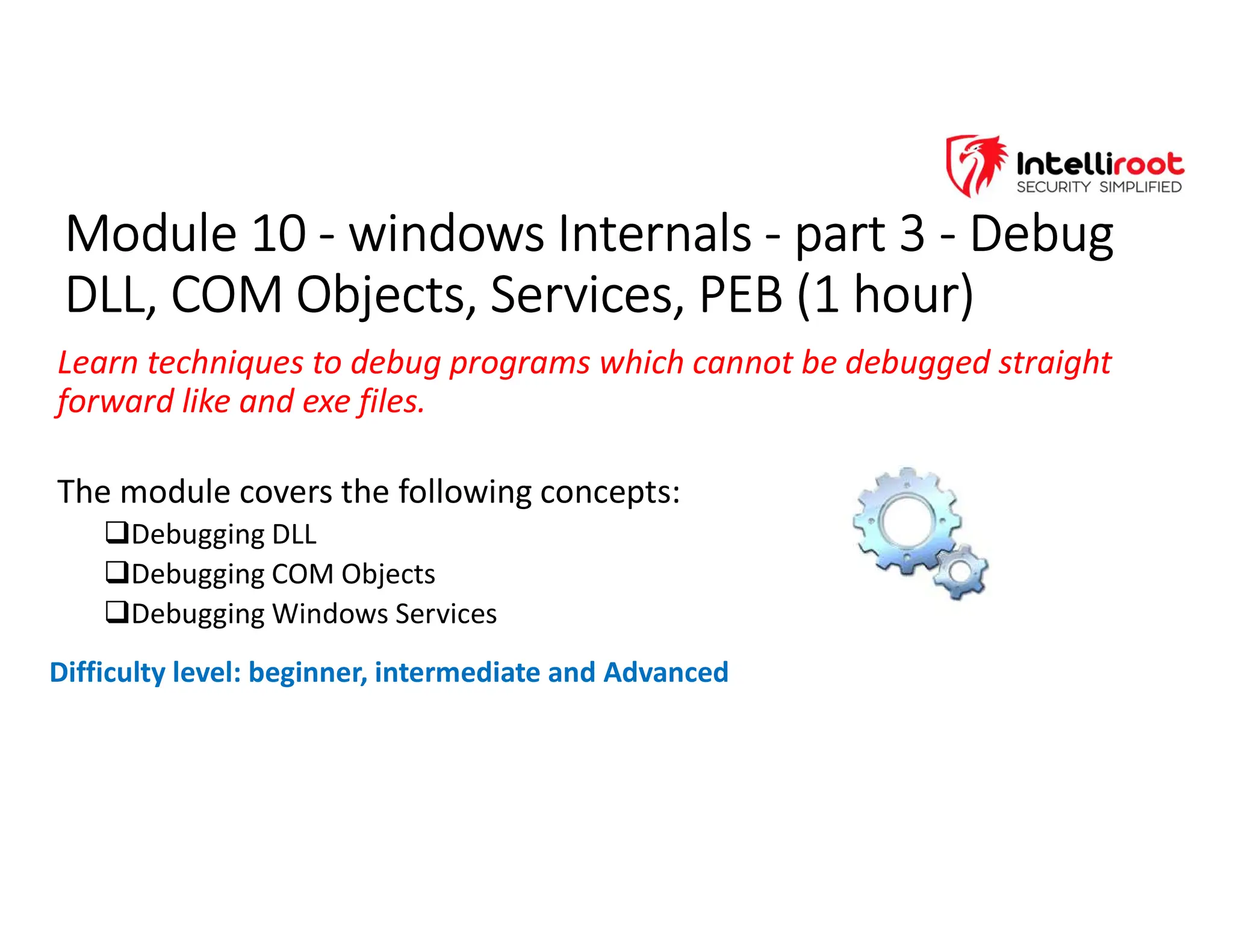 Module 10 - windows Internals - part 3 - Debug
DLL, COM Objects, Services, PEB (1 hour)
Module 10 - windows Internals - part 3 - Debug
DLL, COM Objects, Services, PEB (1 hour)
Learn techniques to debug programs which cannot be debugged straight
forward like and exe files.
The module covers the following concepts:
Debugging DLL
Debugging COM Objects
Debugging Windows Services
Difficulty level: beginner, intermediate and Advanced
 