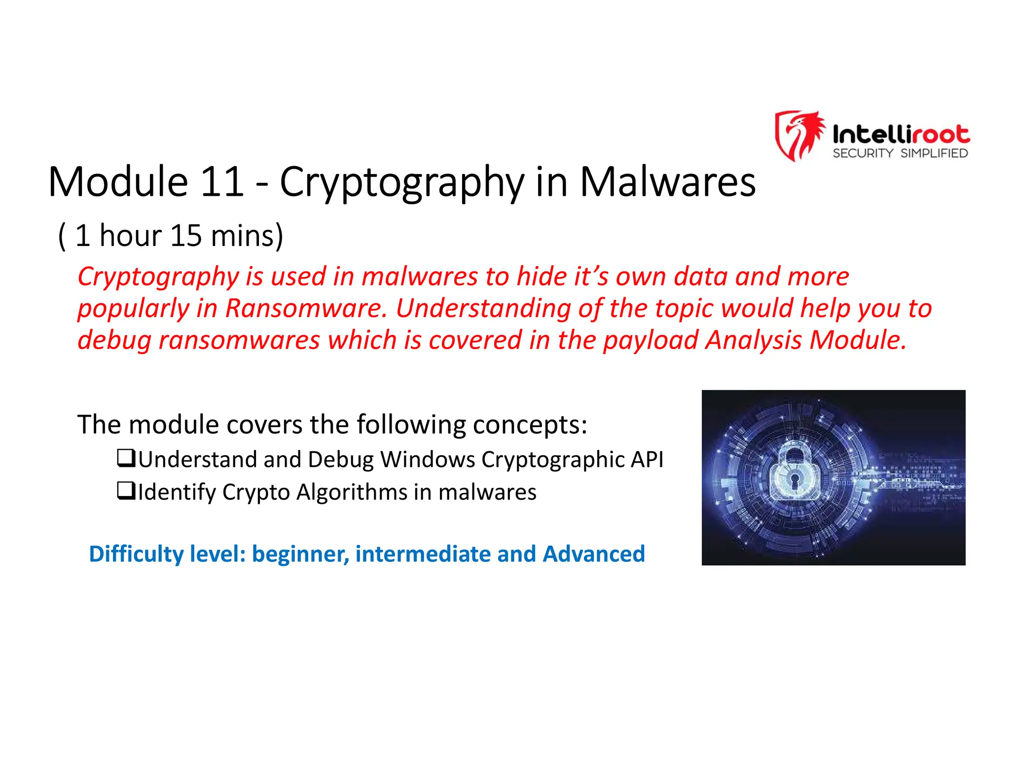 Module 11 - Cryptography in Malwares
( 1 hour 15 mins)
Module 11 - Cryptography in Malwares
( 1 hour 15 mins)
Cryptography is used in malwares to hide it’s own data and more
popularly in Ransomware. Understanding of the topic would help you to
debug ransomwares which is covered in the payload Analysis Module.
The module covers the following concepts:
Understand and Debug Windows Cryptographic API
Identify Crypto Algorithms in malwares
Difficulty level: beginner, intermediate and Advanced
 