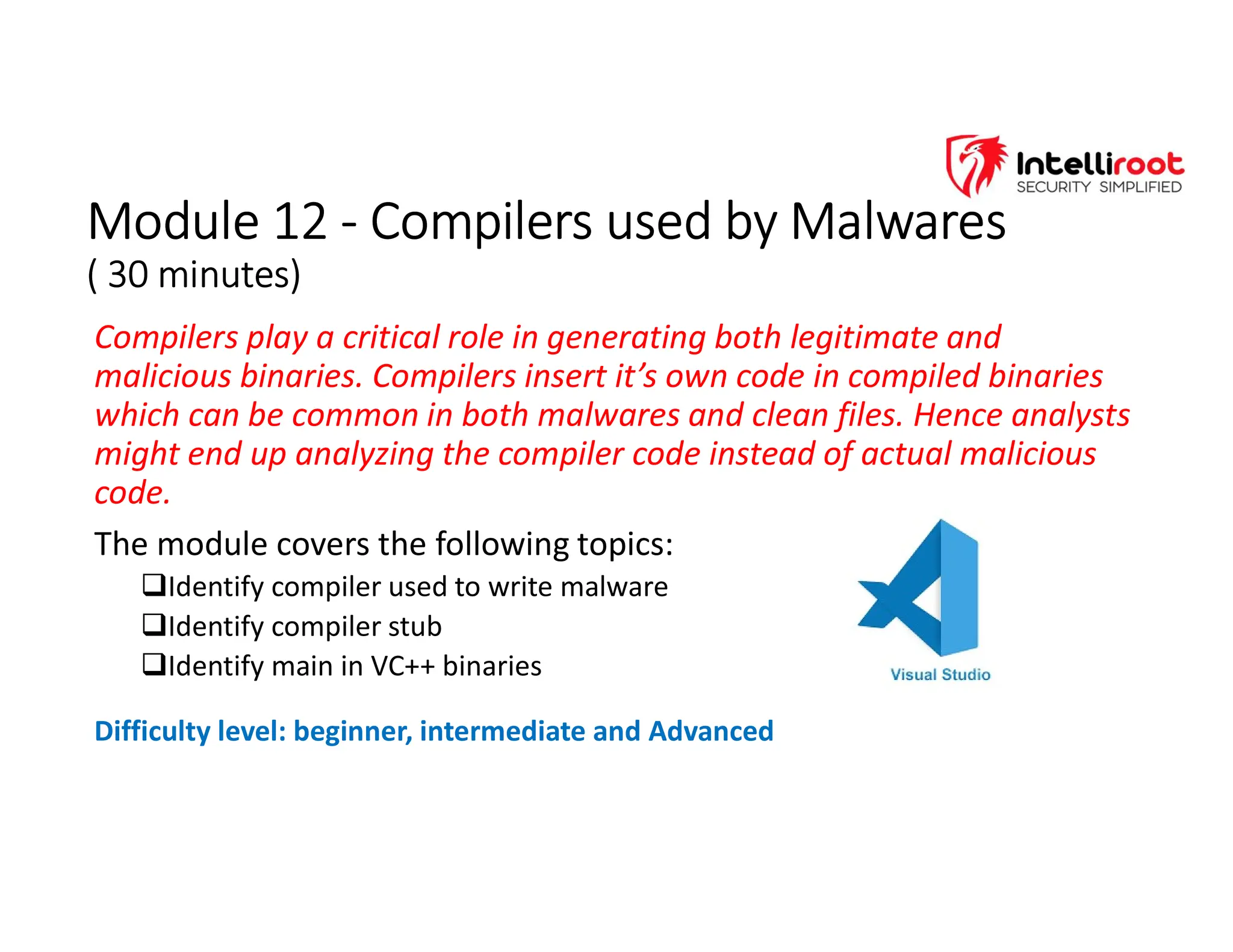Module 12 - Compilers used by Malwares
( 30 minutes)
Module 12 - Compilers used by Malwares
( 30 minutes)
Compilers play a critical role in generating both legitimate and
malicious binaries. Compilers insert it’s own code in compiled binaries
which can be common in both malwares and clean files. Hence analysts
might end up analyzing the compiler code instead of actual malicious
code.
The module covers the following topics:
Identify compiler used to write malware
Identify compiler stub
Identify main in VC++ binaries
Difficulty level: beginner, intermediate and Advanced
 
