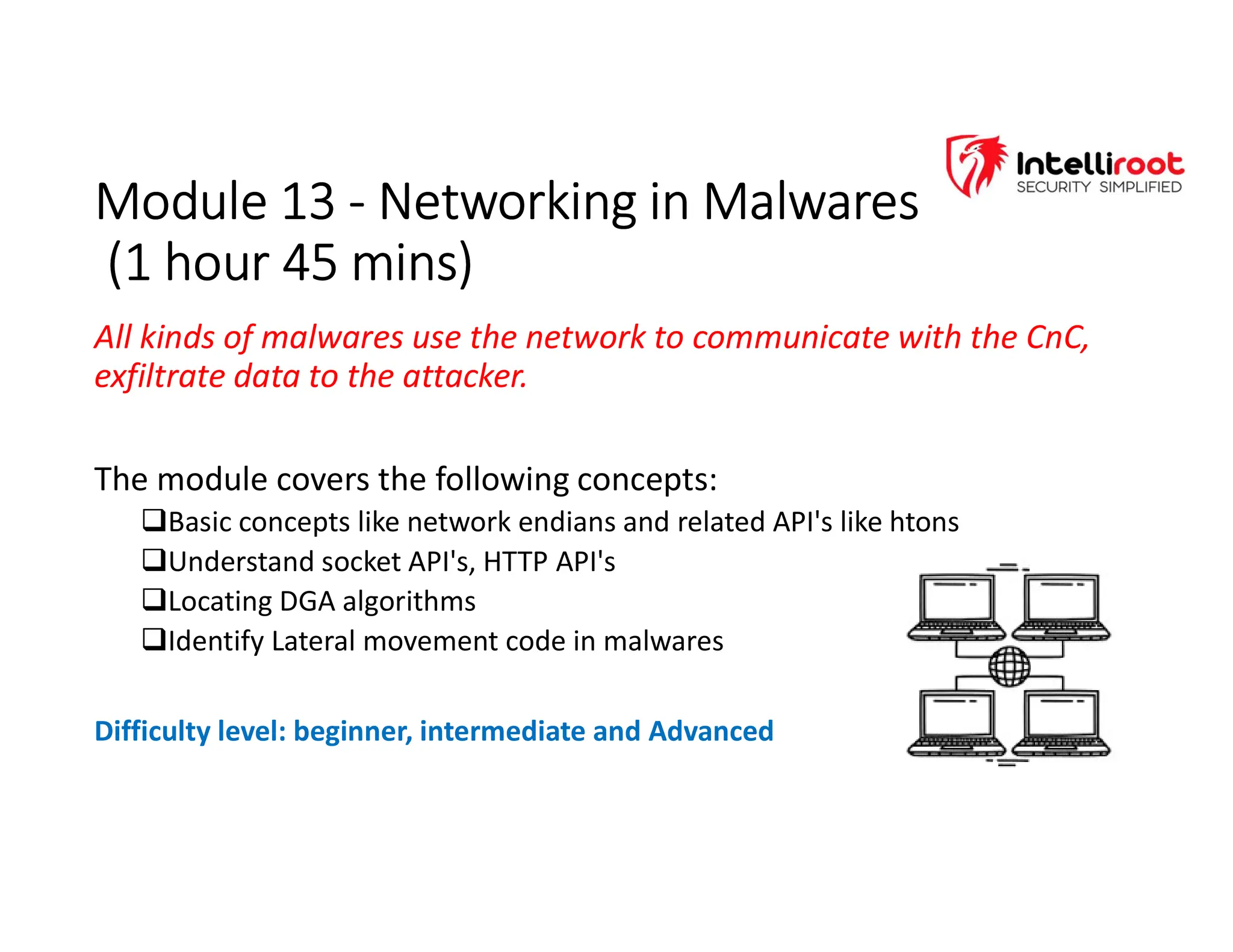 Module 13 - Networking in Malwares
(1 hour 45 mins)
Module 13 - Networking in Malwares
(1 hour 45 mins)
All kinds of malwares use the network to communicate with the CnC,
exfiltrate data to the attacker.
The module covers the following concepts:
Basic concepts like network endians and related API's like htons
Understand socket API's, HTTP API's
Locating DGA algorithms
Identify Lateral movement code in malwares
Difficulty level: beginner, intermediate and Advanced
 