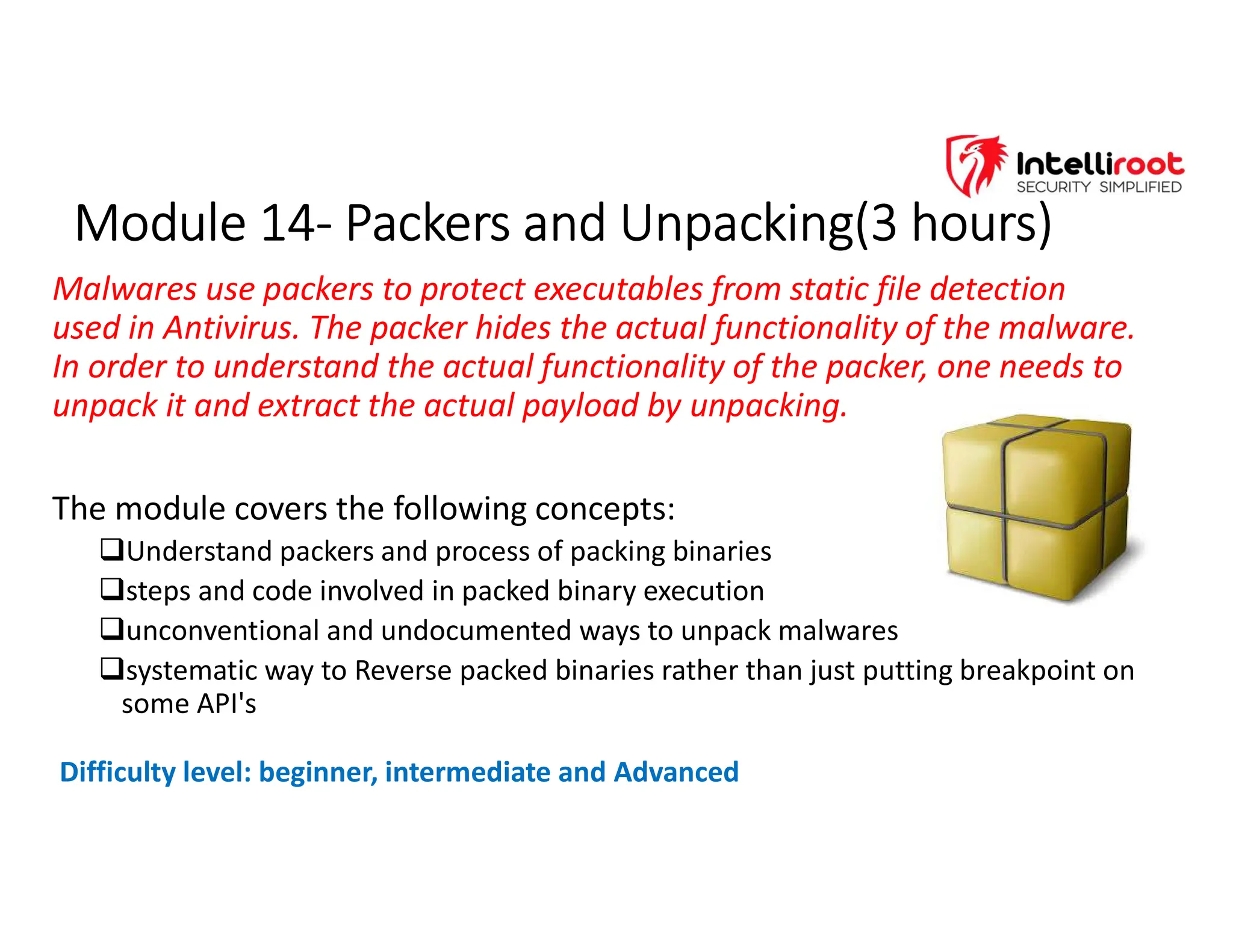 Module 14- Packers and Unpacking(3 hours)
Module 14- Packers and Unpacking(3 hours)
Malwares use packers to protect executables from static file detection
used in Antivirus. The packer hides the actual functionality of the malware.
In order to understand the actual functionality of the packer, one needs to
unpack it and extract the actual payload by unpacking.
The module covers the following concepts:
Understand packers and process of packing binaries
steps and code involved in packed binary execution
unconventional and undocumented ways to unpack malwares
systematic way to Reverse packed binaries rather than just putting breakpoint on
some API's
Difficulty level: beginner, intermediate and Advanced
 