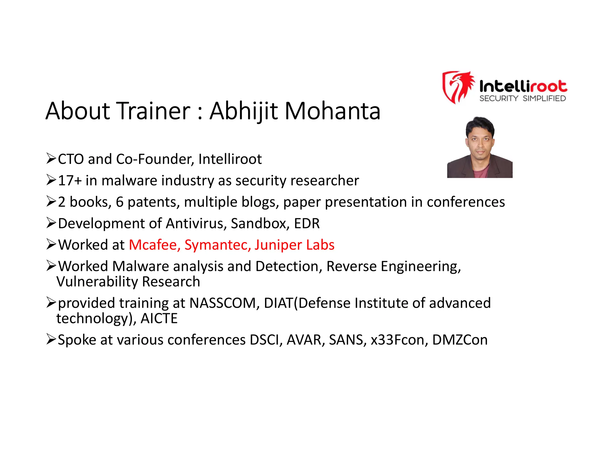 About Trainer : Abhijit Mohanta
About Trainer : Abhijit Mohanta
CTO and Co-Founder, Intelliroot
17+ in malware industry as security researcher
2 books, 6 patents, multiple blogs, paper presentation in conferences
Development of Antivirus, Sandbox, EDR
Worked at Mcafee, Symantec, Juniper Labs
Worked Malware analysis and Detection, Reverse Engineering,
Vulnerability Research
provided training at NASSCOM, DIAT(Defense Institute of advanced
technology), AICTE
Spoke at various conferences DSCI, AVAR, SANS, x33Fcon, DMZCon
 