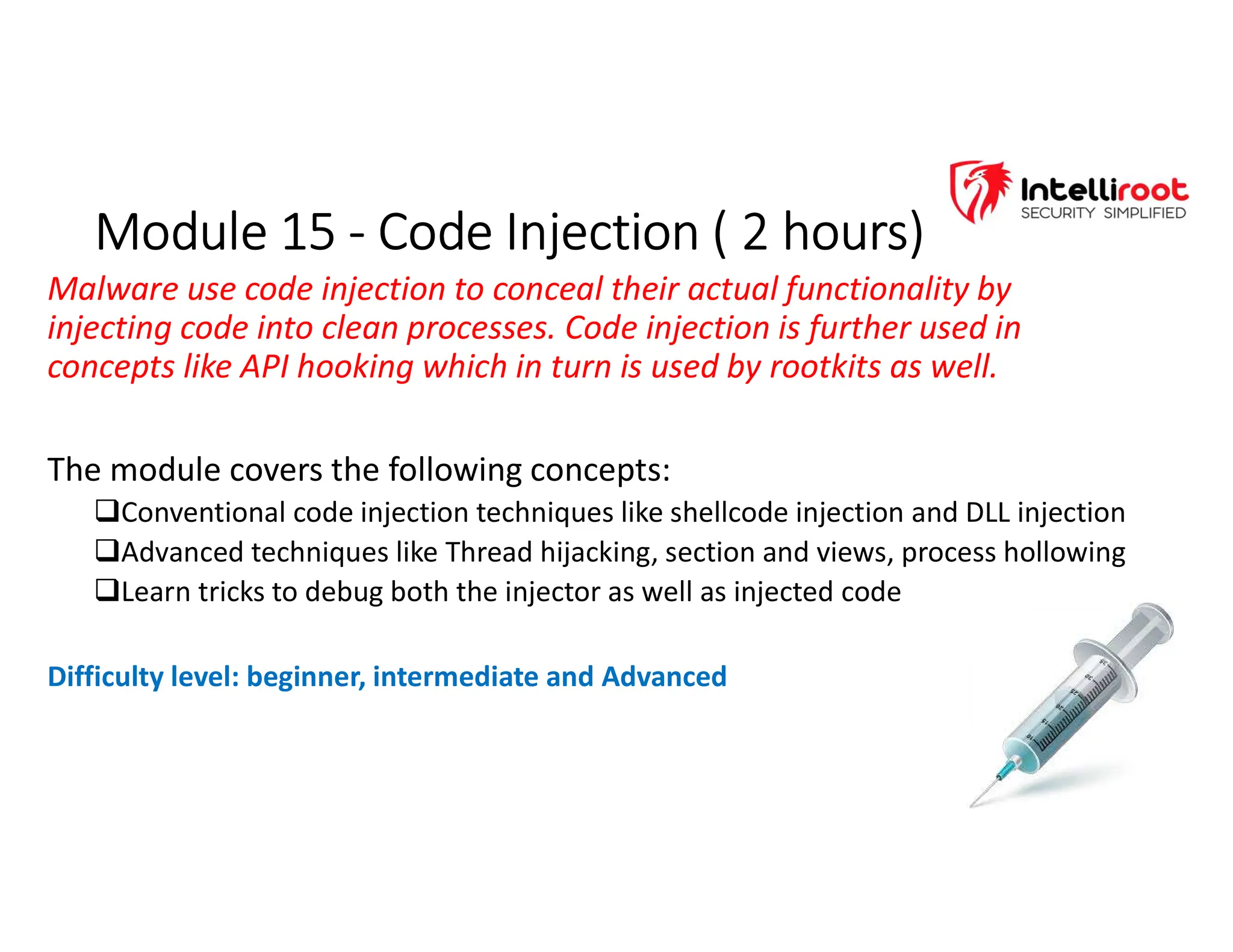 Module 15 - Code Injection ( 2 hours)
Module 15 - Code Injection ( 2 hours)
Malware use code injection to conceal their actual functionality by
injecting code into clean processes. Code injection is further used in
concepts like API hooking which in turn is used by rootkits as well.
The module covers the following concepts:
Conventional code injection techniques like shellcode injection and DLL injection
Advanced techniques like Thread hijacking, section and views, process hollowing
Learn tricks to debug both the injector as well as injected code
Difficulty level: beginner, intermediate and Advanced
 