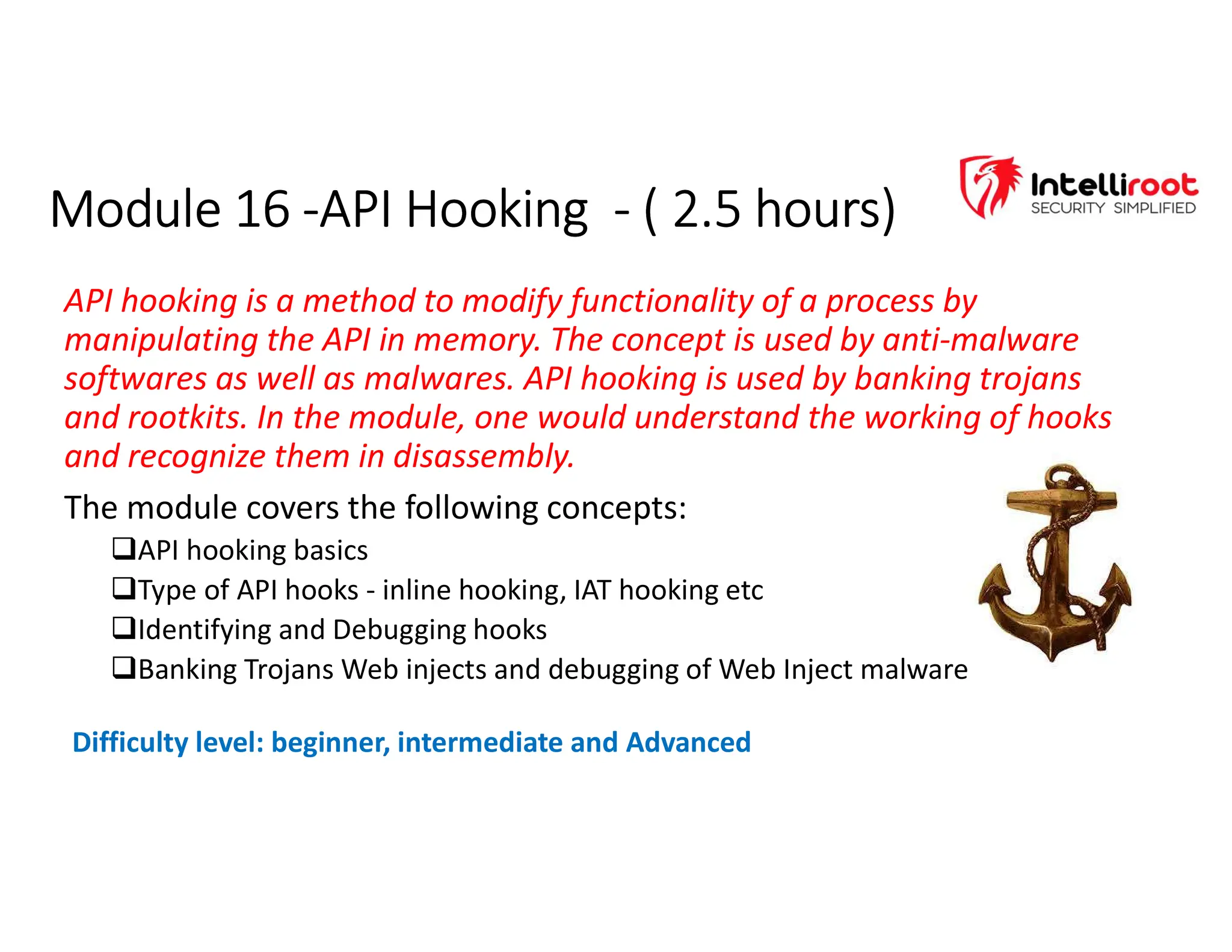 Module 16 -API Hooking - ( 2.5 hours)
Module 16 -API Hooking - ( 2.5 hours)
API hooking is a method to modify functionality of a process by
manipulating the API in memory. The concept is used by anti-malware
softwares as well as malwares. API hooking is used by banking trojans
and rootkits. In the module, one would understand the working of hooks
and recognize them in disassembly.
The module covers the following concepts:
API hooking basics
Type of API hooks - inline hooking, IAT hooking etc
Identifying and Debugging hooks
Banking Trojans Web injects and debugging of Web Inject malware
Difficulty level: beginner, intermediate and Advanced
 