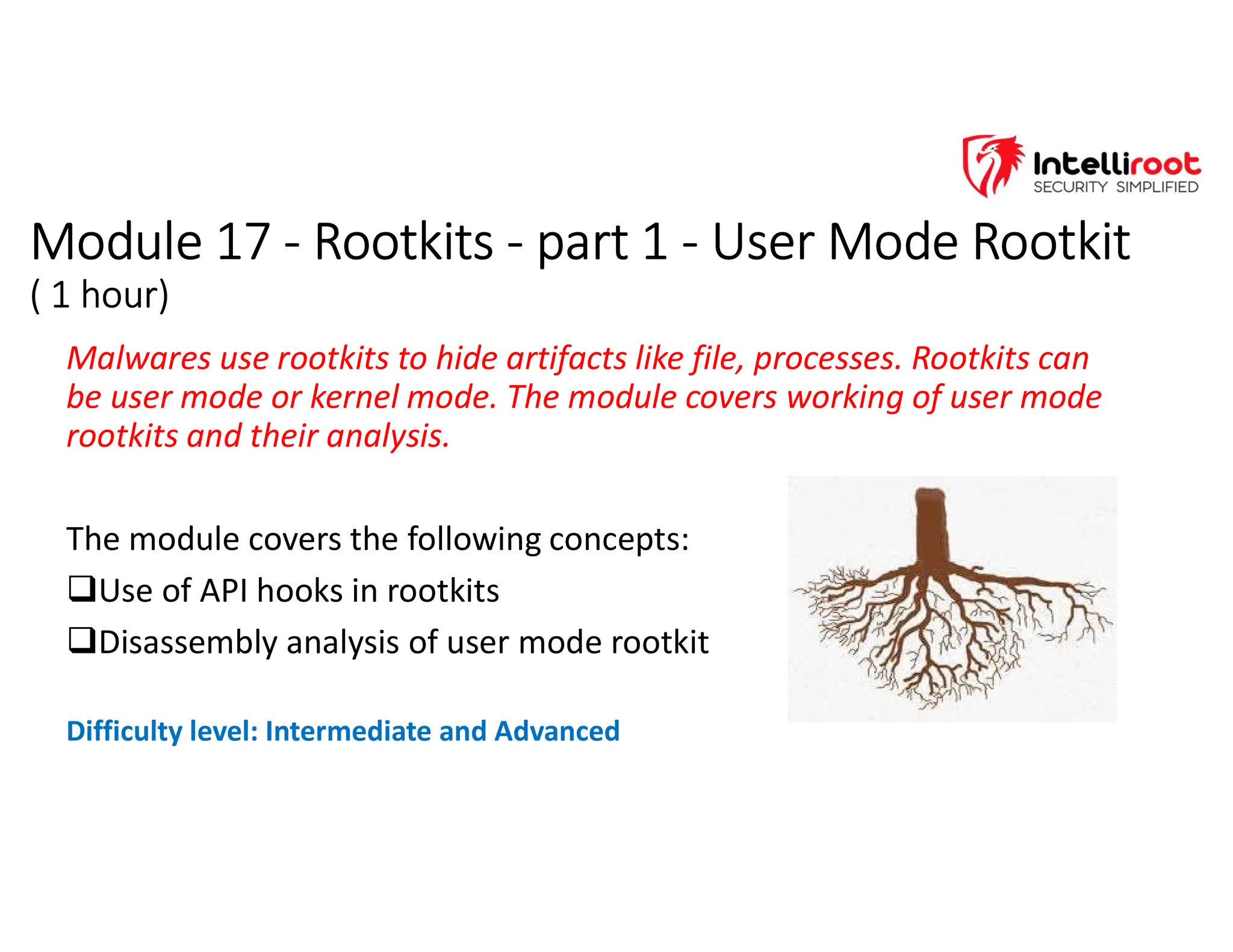 Module 17 - Rootkits - part 1 - User Mode Rootkit
( 1 hour)
Module 17 - Rootkits - part 1 - User Mode Rootkit
( 1 hour)
Malwares use rootkits to hide artifacts like file, processes. Rootkits can
be user mode or kernel mode. The module covers working of user mode
rootkits and their analysis.
The module covers the following concepts:
Use of API hooks in rootkits
Disassembly analysis of user mode rootkit
Difficulty level: Intermediate and Advanced
 