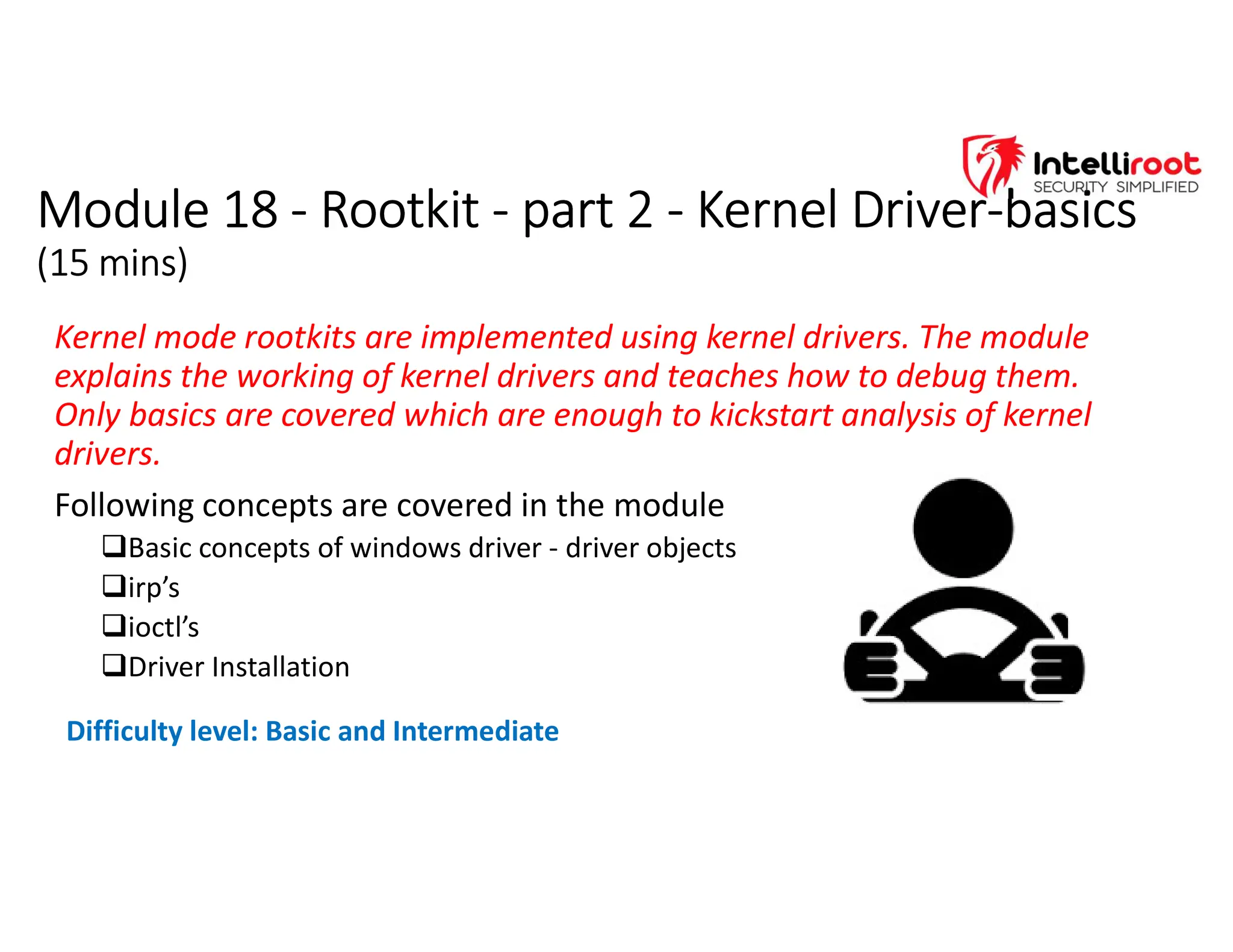 Module 18 - Rootkit - part 2 - Kernel Driver-basics
(15 mins)
Module 18 - Rootkit - part 2 - Kernel Driver-basics
(15 mins)
Kernel mode rootkits are implemented using kernel drivers. The module
explains the working of kernel drivers and teaches how to debug them.
Only basics are covered which are enough to kickstart analysis of kernel
drivers.
Following concepts are covered in the module
Basic concepts of windows driver - driver objects
irp’s
ioctl’s
Driver Installation
Difficulty level: Basic and Intermediate
 