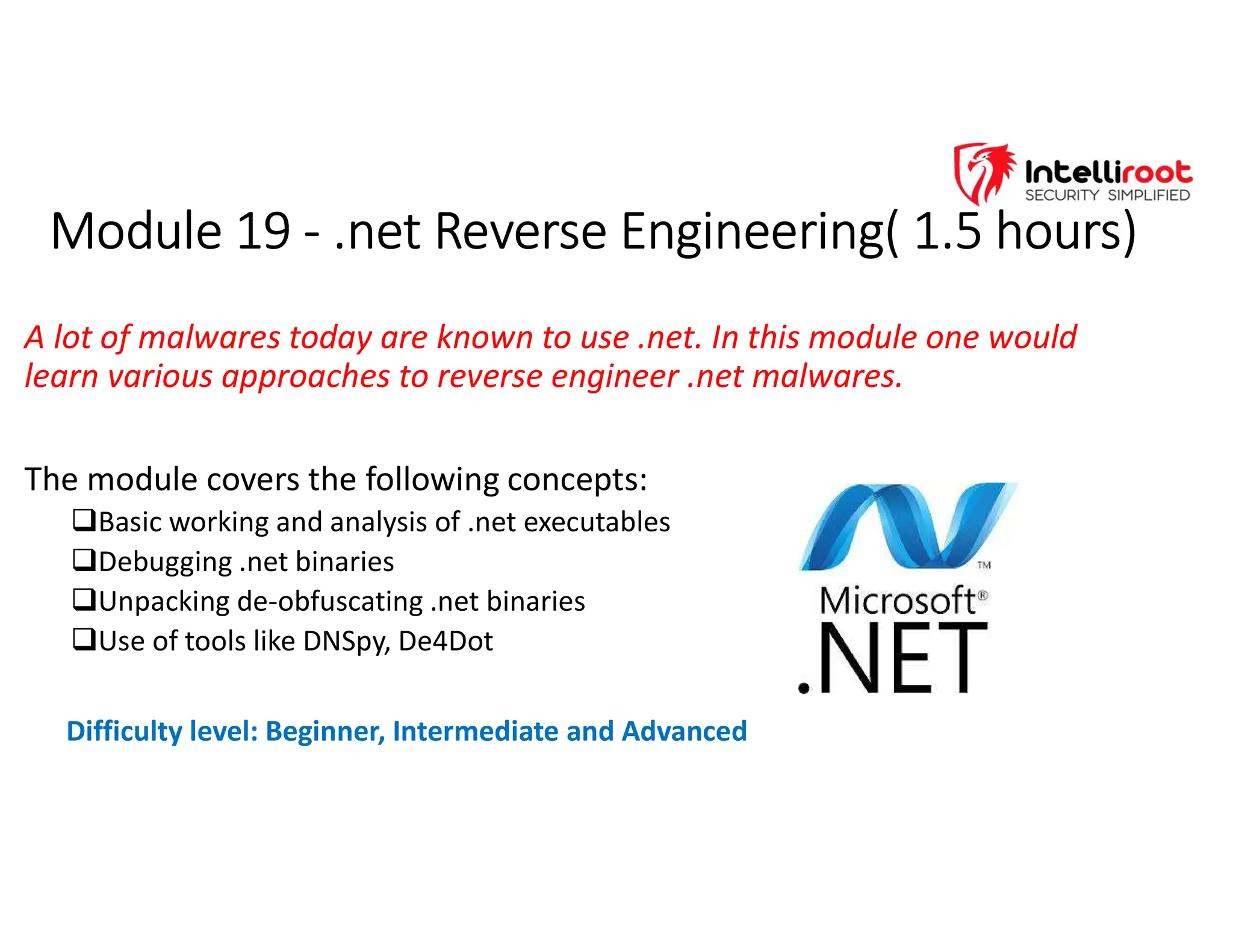 Module 19 - .net Reverse Engineering( 1.5 hours)
Module 19 - .net Reverse Engineering( 1.5 hours)
A lot of malwares today are known to use .net. In this module one would
learn various approaches to reverse engineer .net malwares.
The module covers the following concepts:
Basic working and analysis of .net executables
Debugging .net binaries
Unpacking de-obfuscating .net binaries
Use of tools like DNSpy, De4Dot
Difficulty level: Beginner, Intermediate and Advanced
 