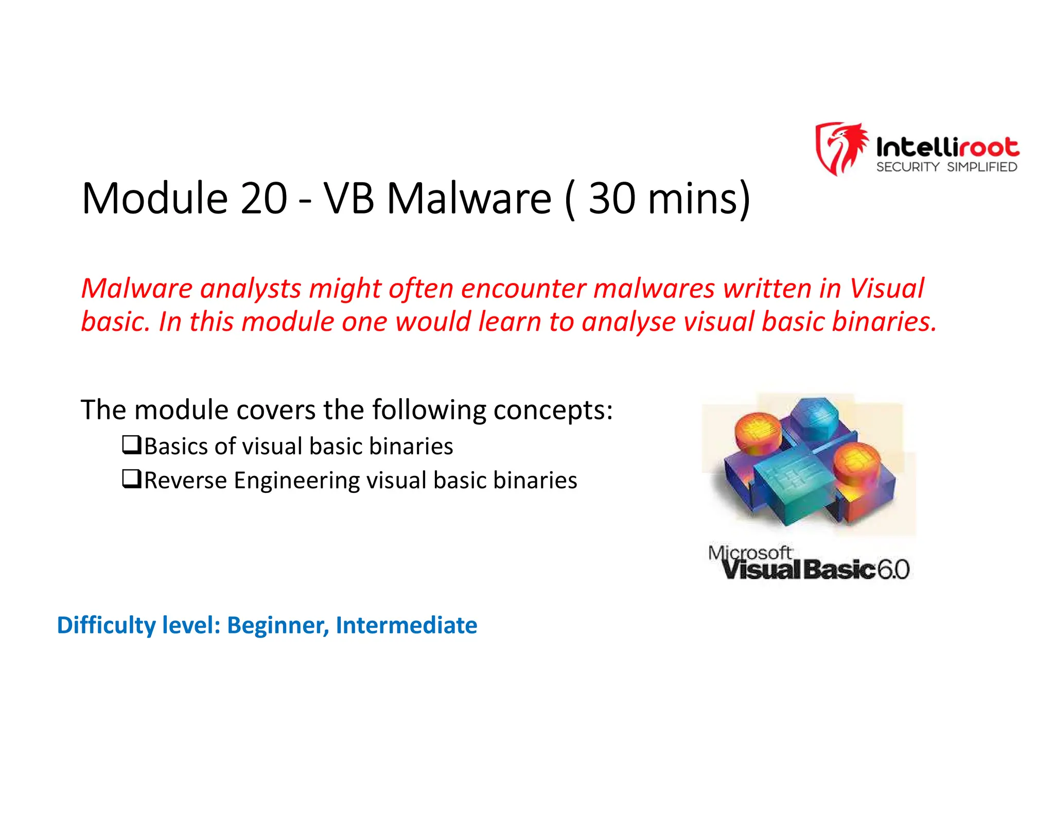Module 20 - VB Malware ( 30 mins)
Module 20 - VB Malware ( 30 mins)
Malware analysts might often encounter malwares written in Visual
basic. In this module one would learn to analyse visual basic binaries.
The module covers the following concepts:
Basics of visual basic binaries
Reverse Engineering visual basic binaries
Difficulty level: Beginner, Intermediate
 