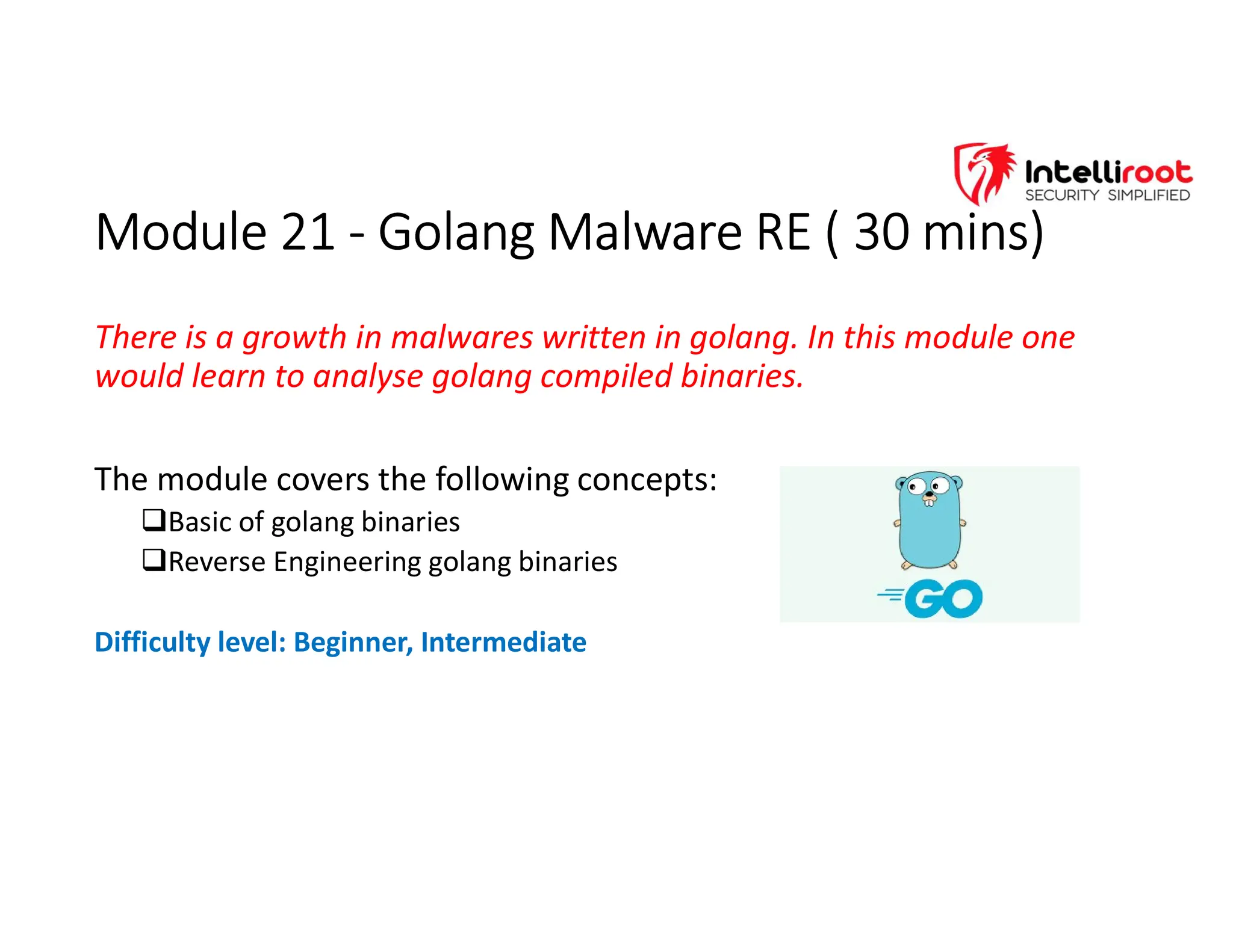 Module 21 - Golang Malware RE ( 30 mins)
Module 21 - Golang Malware RE ( 30 mins)
There is a growth in malwares written in golang. In this module one
would learn to analyse golang compiled binaries.
The module covers the following concepts:
Basic of golang binaries
Reverse Engineering golang binaries
Difficulty level: Beginner, Intermediate
 