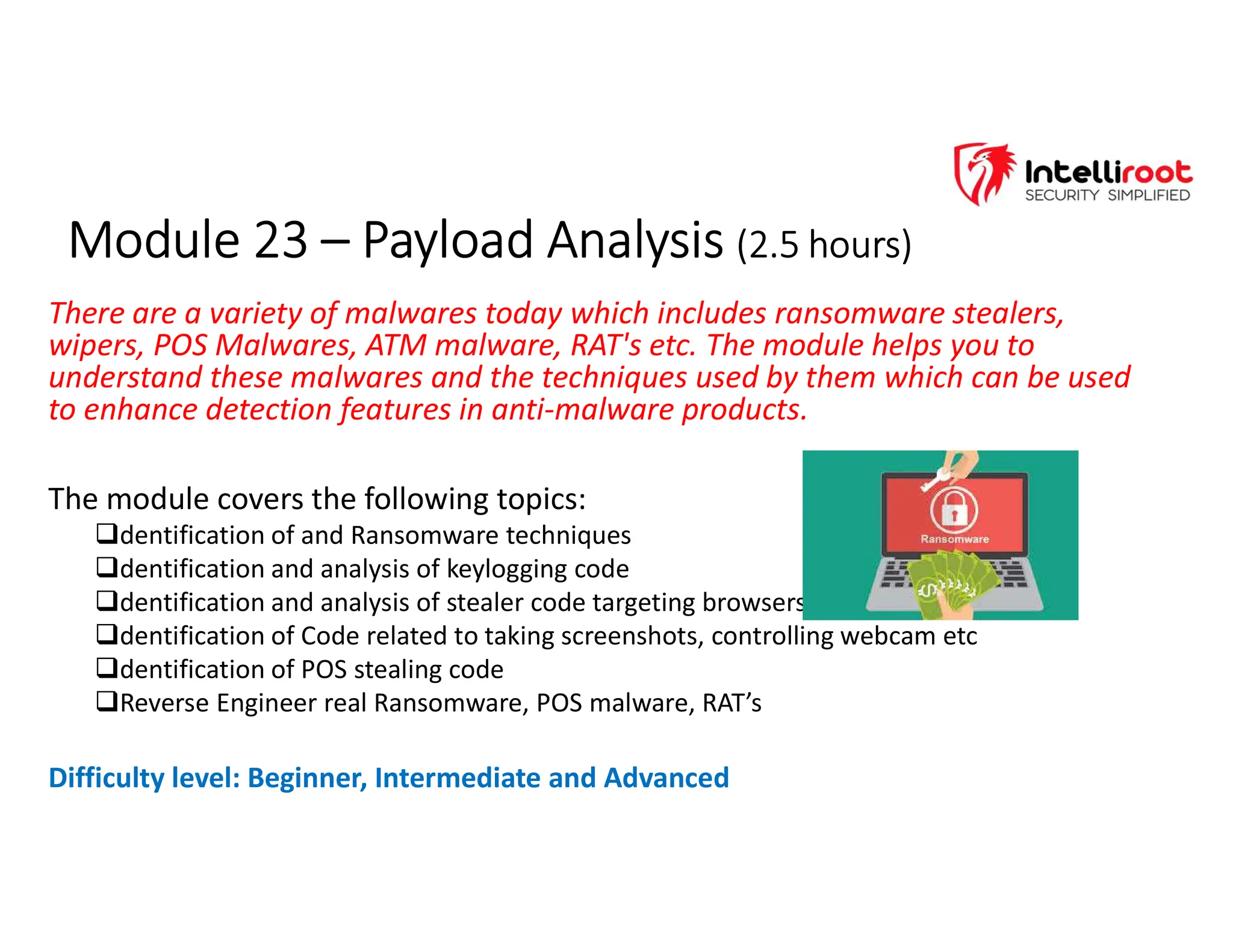 Module 23 – Payload Analysis (2.5 hours)
Module 23 – Payload Analysis (2.5 hours)
There are a variety of malwares today which includes ransomware stealers,
wipers, POS Malwares, ATM malware, RAT's etc. The module helps you to
understand these malwares and the techniques used by them which can be used
to enhance detection features in anti-malware products.
The module covers the following topics:
dentification of and Ransomware techniques
dentification and analysis of keylogging code
dentification and analysis of stealer code targeting browsers
dentification of Code related to taking screenshots, controlling webcam etc
dentification of POS stealing code
Reverse Engineer real Ransomware, POS malware, RAT’s
Difficulty level: Beginner, Intermediate and Advanced
 