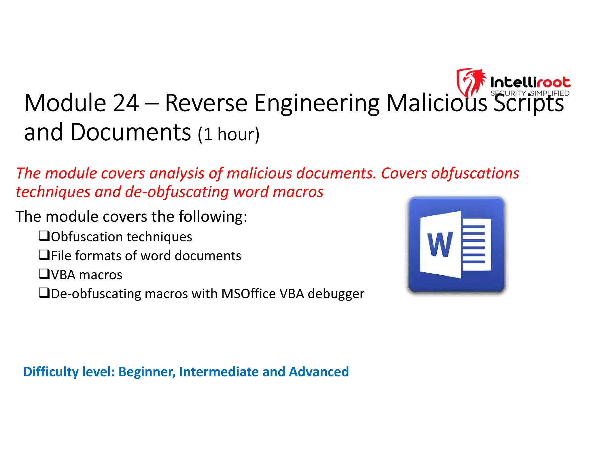 Module 24 – Reverse Engineering Malicious Scripts
and Documents (1 hour)
Module 24 – Reverse Engineering Malicious Scripts
and Documents (1 hour)
The module covers analysis of malicious documents. Covers obfuscations
techniques and de-obfuscating word macros
The module covers the following:
Obfuscation techniques
File formats of word documents
VBA macros
De-obfuscating macros with MSOffice VBA debugger
Difficulty level: Beginner, Intermediate and Advanced
 
