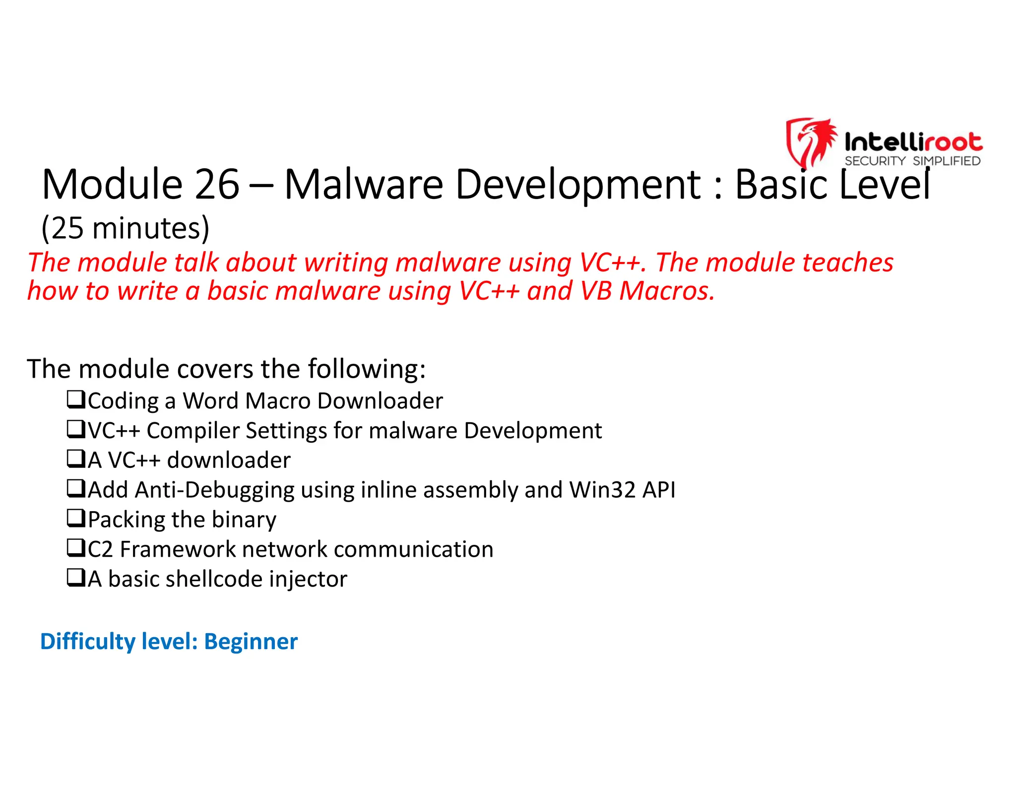 Module 26 – Malware Development : Basic Level
(25 minutes)
Module 26 – Malware Development : Basic Level
(25 minutes)
The module talk about writing malware using VC++. The module teaches
how to write a basic malware using VC++ and VB Macros.
The module covers the following:
Coding a Word Macro Downloader
VC++ Compiler Settings for malware Development
A VC++ downloader
Add Anti-Debugging using inline assembly and Win32 API
Packing the binary
C2 Framework network communication
A basic shellcode injector
Difficulty level: Beginner
 