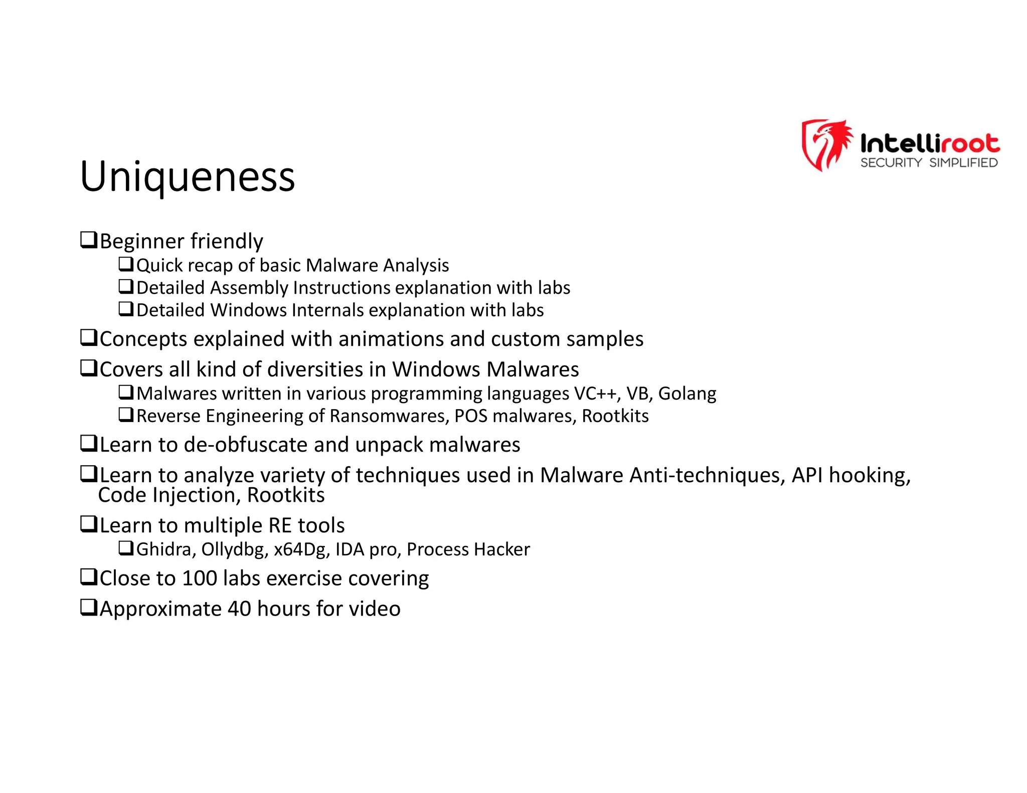 Uniqueness
Uniqueness
Beginner friendly
Quick recap of basic Malware Analysis
Detailed Assembly Instructions explanation with labs
Detailed Windows Internals explanation with labs
Concepts explained with animations and custom samples
Covers all kind of diversities in Windows Malwares
Malwares written in various programming languages VC++, VB, Golang
Reverse Engineering of Ransomwares, POS malwares, Rootkits
Learn to de-obfuscate and unpack malwares
Learn to analyze variety of techniques used in Malware Anti-techniques, API hooking,
Code Injection, Rootkits
Learn to multiple RE tools
Ghidra, Ollydbg, x64Dg, IDA pro, Process Hacker
Close to 100 labs exercise covering
Approximate 40 hours for video
 
