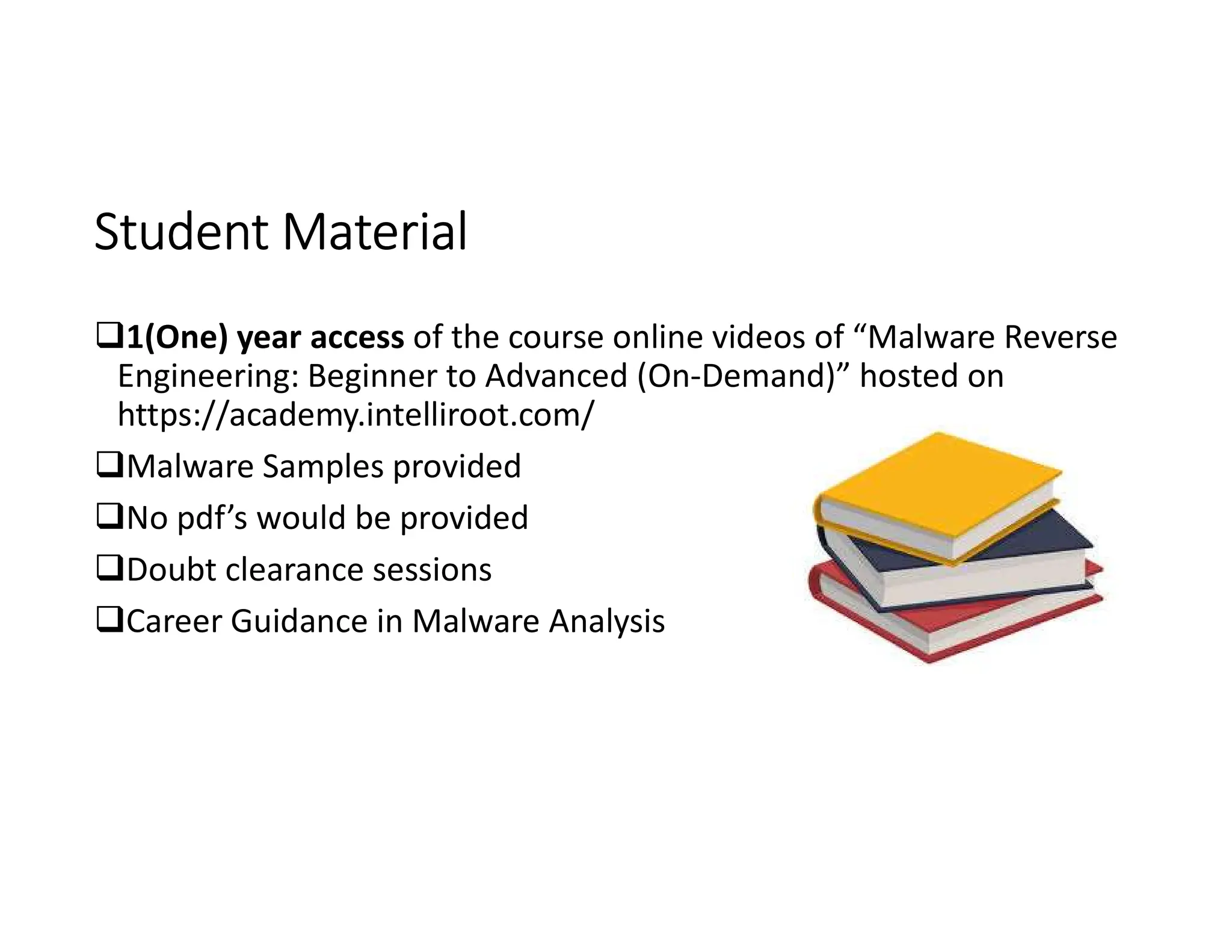 Student Material
Student Material
1(One) year access of the course online videos of “Malware Reverse
Engineering: Beginner to Advanced (On-Demand)” hosted on
https://academy.intelliroot.com/
Malware Samples provided
No pdf’s would be provided
Doubt clearance sessions
Career Guidance in Malware Analysis
 