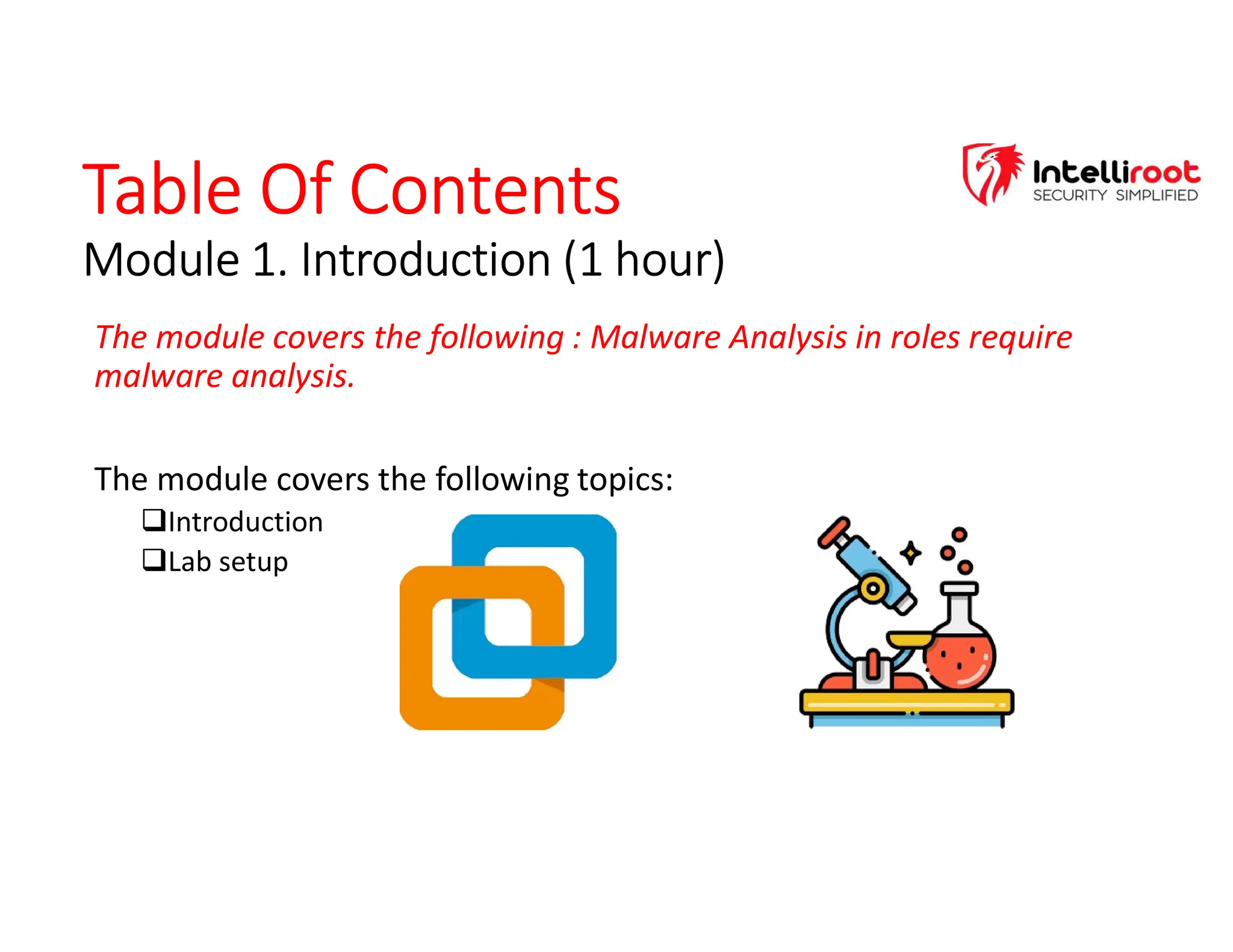 Table Of Contents
Module 1. Introduction (1 hour)
Table Of Contents
Module 1. Introduction (1 hour)
The module covers the following : Malware Analysis in roles require
malware analysis.
The module covers the following topics:
Introduction
Lab setup
 