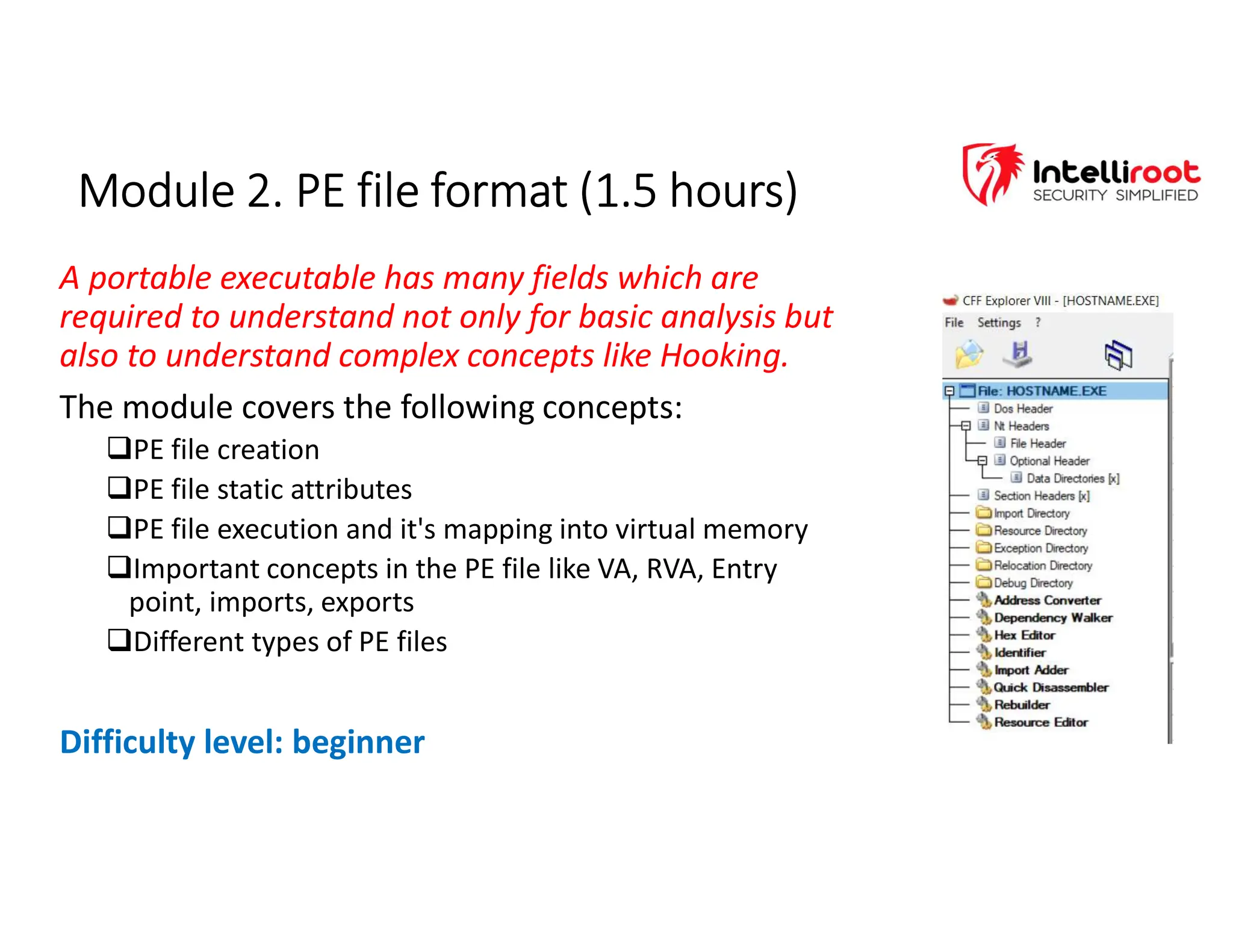 Module 2. PE file format (1.5 hours)
Module 2. PE file format (1.5 hours)
A portable executable has many fields which are
required to understand not only for basic analysis but
also to understand complex concepts like Hooking.
The module covers the following concepts:
PE file creation
PE file static attributes
PE file execution and it's mapping into virtual memory
Important concepts in the PE file like VA, RVA, Entry
point, imports, exports
Different types of PE files
Difficulty level: beginner
 