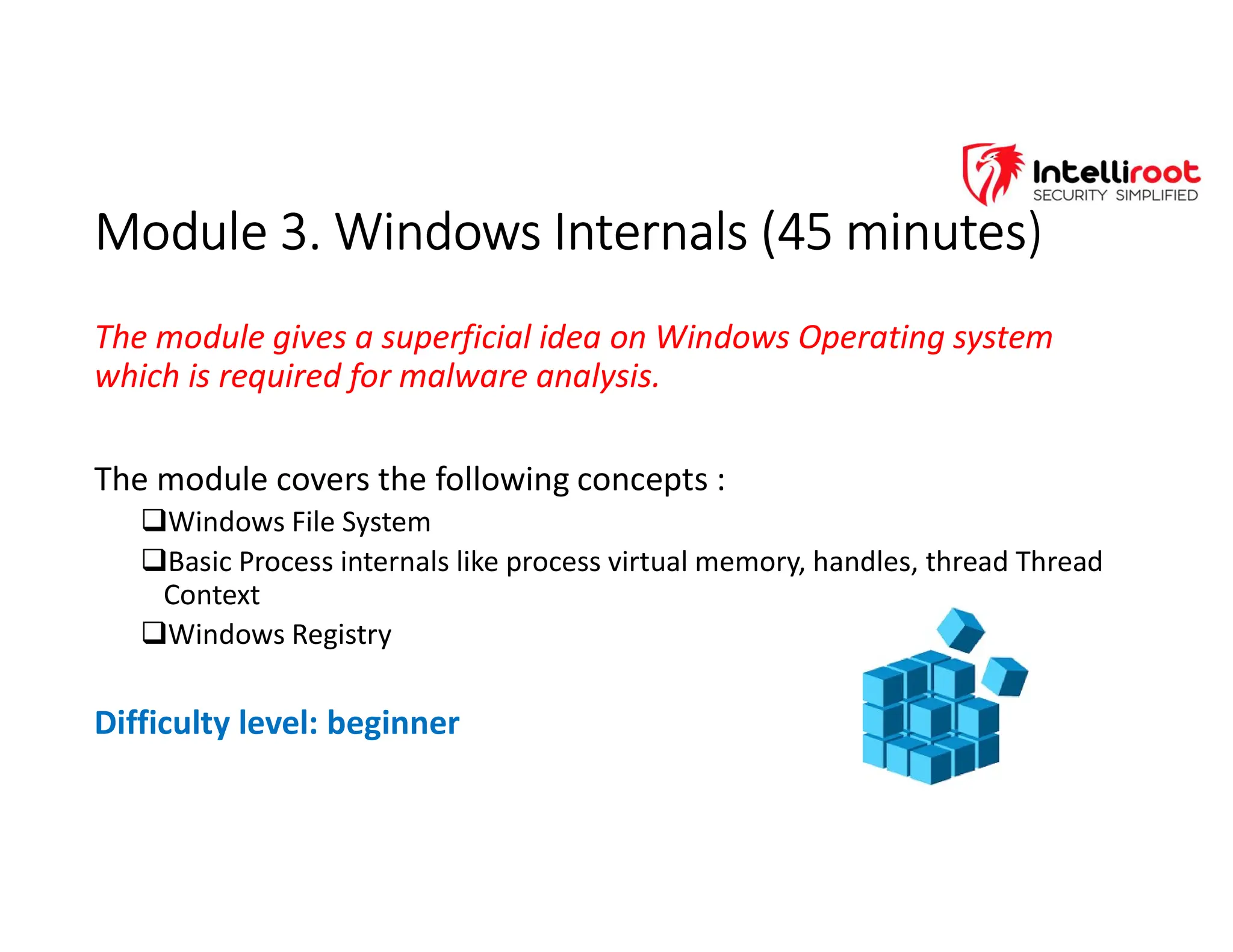 Module 3. Windows Internals (45 minutes)
Module 3. Windows Internals (45 minutes)
The module gives a superficial idea on Windows Operating system
which is required for malware analysis.
The module covers the following concepts :
Windows File System
Basic Process internals like process virtual memory, handles, thread Thread
Context
Windows Registry
Difficulty level: beginner
 