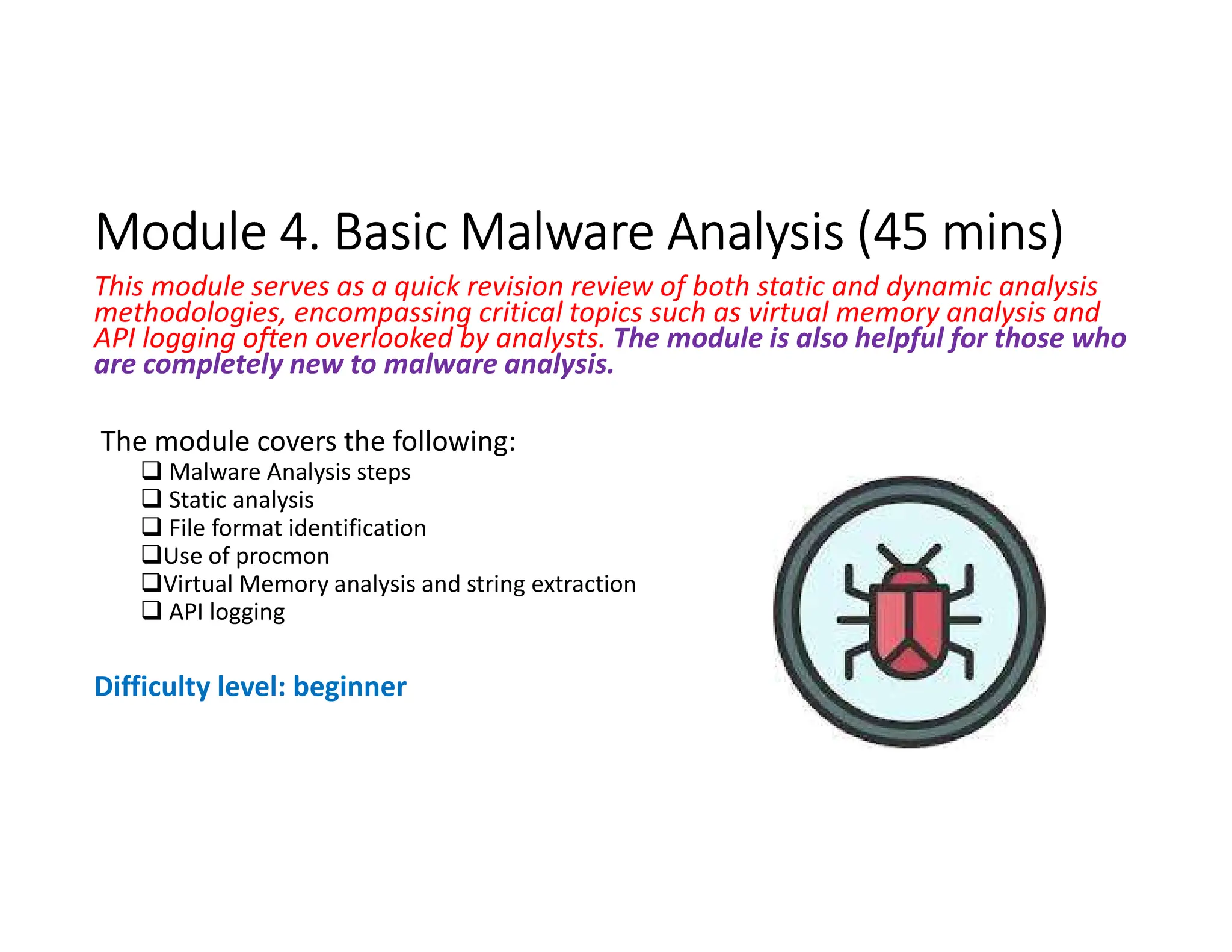 Module 4. Basic Malware Analysis (45 mins)
Module 4. Basic Malware Analysis (45 mins)
This module serves as a quick revision review of both static and dynamic analysis
methodologies, encompassing critical topics such as virtual memory analysis and
API logging often overlooked by analysts. The module is also helpful for those who
are completely new to malware analysis.
The module covers the following:
 Malware Analysis steps
 Static analysis
 File format identification
Use of procmon
Virtual Memory analysis and string extraction
 API logging
Difficulty level: beginner
 