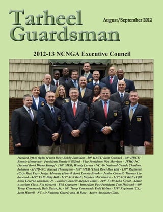 Tarheel
Guardsman
           2012-13 NCNGA Executive Council




Pictured left to right: (Front Row) Bobby Lumsden - 30th HBCT; Scott Schnack - 30th HBCT;
Ronnie Honeycutt - President; Bernie Williford - Vice President; Wes Morrison - JFHQ-NC
(Second Row) Diana Stumpf - 130th MEB; Wendy Larsen - NC Air National Guard; Charlene
Johnson - JFHQ-NC; Russell Thorington - 130th MEB (Third Row) Ron Hill - 139th Regiment
(CA); Rick Fay - Judge Advocate (Fourth Row) Lonnie Brooks - Junior Council; Thomas Un-
derwood - 449th TAB; Billy Hill - 113th SUS BDE; Stephen McCormick - 113th SUS BDE (Fifth
Row) Leverne Jackman, Jr. - Junior Council; Stephen Davis - 449th TAB; John Sweat - Active
Associate Class. Not pictured - Fisk Outwater - Immediate Past President; Tom Holcomb - 60th
Troop Command; Dale Baker, Jr. - 60th Troop Command; Todd Helms - 139th Regiment (CA);
Scott Harrell - NC Air National Guard; and Al Rose - Active Associate Class.
 