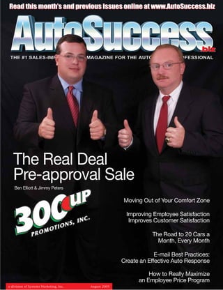 Read this month’s and previous issues online at www.AutoSuccess.biz




                                                                                    .biz




   The Real Deal
   Pre-approval Sale
    Ben Elliott & Jimmy Peters

                                                      Moving Out of Your Comfort Zone

                                                       Improving Employee Satisfaction
                                                        Improves Customer Satisfaction

                                                                  The Road to 20 Cars a
                                                                    Month, Every Month

                                                                   E-mail Best Practices:
                                                      Create an Effective Auto Response

                                                                How to Really Maximize
                                                            an Employee Price Program
a division of Systems Marketing, Inc.   August 2005
 