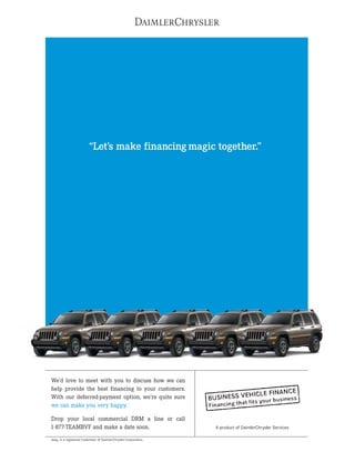 “Let’s make financing magic together.”




We’d love to meet with you to discuss how we can
help provide the best financing to your customers.
With our deferred-payment option, we’re quite sure
we can make you very happy.

Drop your local commercial DRM a line or call
1-877-TEAMBVF and make a date soon.                               A product of DaimlerChrysler Services

Jeep® is a registered trademark of DaimlerChrysler Corporation.
 