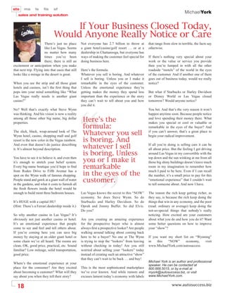 MichaelYork


                                    If Your Business Closed Today,
                               Would Anyone Really Notice or Care
                        There’s just no place       Not everyone has 2.7 billion to throw at        that range from slow to terrible, the facts say
                        like Las Vegas. Seems       a giant hotel/casino/golf resort … or at a      otherwise.
                        no matter how many          dealership in Chattanooga, but everyone has
                        times you’ve been           ways of making the customer feel special for    If there’s nothing very special about your
                        there; there is still an    doing business here.                            work or the value or service you provide
excitement or anticipation when you make                                                            then you’re lumped in with all the other
that next trip. Flying into that oasis that still   Here’s the formula:                             roadside “motels” of the world in the eyes
looks like a mirage in the desert is great.         Whatever you sell is boring. And whatever       of the customer. And if another one of them
                                                    I sell is boring. Unless you or I make it       goes out of business today, would we really
When you see the strip and all those giant          remarkable in the eyes of the customer.         notice?
hotels and casinos, isn’t the ﬁrst thing that       Unless the emotional experience they’re
pops into your mind something like “What            getting makes the money they spend less         But what if Starbucks or Harley Davidson
Las Vegas really needs is another giant             important than the experience or the story      or Disney World or Las Vegas closed
casino?”                                            they can’t wait to tell about you and how       tomorrow? Would anyone notice?
                                                    you did it.
No? Well that’s exactly what Steve Wynn                                                             You bet. And that’s the very reason it won’t
was thinking. And his vision is now a reality                                                       happen anytime soon. Because people notice
among all those other big name, big dollar
properties.
                                                     Here’s the                                     and love spending their money there. What
                                                                                                    makes you special or cool or valuable or
                                                     formula:                                       remarkable in the eyes of the buyer? And
The slick, black, wrap-around look of The
Wynn hotel, casino, shopping mall and golf
                                                     Whatever you sell                              if you can’t answer, that’s a great place to
                                                                                                    begin your radical improvement.
resort is the new color in the Vegas rainbow.        is boring. And
And even that doesn’t do justice describing
it. It’s almost beyond description.                  whatever I sell                                If all you’re doing is selling cars it can be
                                                                                                    all about price. But the feeling I get driving
                                                     is boring. Unless                              around Las Vegas in my convertible with the
You have to see it to believe it, and even then
it’s enough to stretch your belief system.           you or I make it                               top down and the sun winking at me from all
                                                                                                    those big shiny buildings doesn’t leave much
Every big name boutique you’d hope to ﬁnd            remarkable                                     room in my imagination to remember how

                                                     in the eyes of the
from Rodeo Drive to Fifth Avenue has a                                                              much I paid to be here. Even if I can recall
spot on the Wynn walk of famous shopping.                                                           the number, it’s a small price to pay for this
People stand and gawk at a giant wall of water
in the gardens, and what it costs to furnish all
                                                     customer.                                      “emotional experience” that I couldn’t wait
                                                                                                    to tell someone about. And now I have.
the fresh ﬂowers inside the hotel would be
enough to build most three bedroom houses.          Las Vegas knows the secret to this “NOW”        The reason the rich keep getting richer, as
                                                    economy. So does Steve Wynn. So do              they say, is because the rich keep doing the
It’s HUGE with a capital HU!                        Starbucks and Harley Davidson. So do            things that win in any economy, and the poor
(Hint: There’s a Ferrari dealership inside it.)     Oprah and Jimmy Buffet. So did Elvis.           (read: ordinary or average) keep doing the
                                                    Do you?                                         not-so-special things that nobody’s really
So why another casino in Las Vegas? It’s                                                            noticing. How excited are your customers
obviously not just another casino or hotel.         Are you creating an amazing experience          about what you do and how you do it? Want
It’s an emotional experience that people            for the prospective buyer who is almost         some better questions on how to improve
come to see and feel and tell others about.         always ﬁrst a prospective looker? Are people    your “show”?
If you’re coming here you can save big              walking around talking about coming back
money by staying at an older giant hotel or         here to be a buyer? No one at The Wynn          If you want my short list on “Wynning”
some chain we’ve all heard. The rooms are           is trying to stop the “lookers” from leaving    in    this  “NOW”      economy,   visit
clean, OK, good price, practical, etc. Sound        without checking in today! Are you still        www.MichaelYork.com/autosuccess.
familiar? Low mileage, solid transportation,        worried about selling your “lookers” today
good price.                                         instead of creating such an attractive “show”
                                                    that they can’t wait to be back … and buy!
Where’s the emotional experience at your                                                            Michael York is an author and professional
                                                                                                    speaker. He can be contacted at
place for the consumer? Are they excited            This is the most sophisticated marketplace      800.668.5015, or by e-mail at
about becoming a customer? What will they           we’ve ever known. And while rumors and          myork@autosuccess.biz, or visit
say about you when they tell their story?           excuses lament today’s economy with labels      www.MichaelYork.com.


  18
 