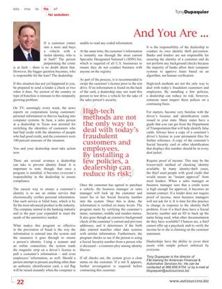 TonyDupaquier




                                                                                         And You Are ...
                       If a customer comes       unable to read any coded information.
                       into a store and buys                                                      It is the responsibility of the dealership to
                       a vehicle with a          At the same time, the customer’s information     conduct its own identity theft prevention.
                       stolen identity, who is   is instantly run through the most current        Banks and lenders are not responsible for
                       at fault? The person      Specialty Designated National’s (SDN) list,      ensuring the identity of a customer and do
                       perpetrating the crime    which is required of all U.S. businesses to      not perform any background checks because
is at fault – there is no doubt about that.      ensure they do not conduct business with         the majority of banks allow their computer
However, the bigger question becomes, who        anyone on the registry.                          systems to approve loans based on an
is responsible for the loan? The dealership.                                                      algorithm, not human veriﬁcation.
                                                 As part of the process, it is recommended to
If this situation has not yet happened to you,   swipe the customer’s license prior to the test   High-tech methods are not the only way to
be prepared to send a lender a check or two      drive. If no information is found on the back    deal with today’s fraudulent customers and
when it does. No section of the country or       of the card, a dealership may not want this      employees. By installing a few policies,
type of franchise is immune to this rampantly    person to test drive a vehicle for the sake of   a dealership can reduce its risk; however,
growing problem.                                 the sales person’s security.                     someone must inspect these polices on a
                                                                                                  continuing basis.
On TV, seemingly every week, the news
reports on corporations losing customers’          High-tech                                      For starters, become very familiar with the
personal information or thieves hacking into
computer systems. In June, a sales person          methods are not                                driver’s licenses and identiﬁcation cards
                                                                                                  issued in your state. Many states have a
at a dealership in Texas was arrested for          the only way to                                guide that you can get from the Department
switching the identities of customers who
had bad credit with the identities of people       deal with today’s                              of Transportation that will help identify false
                                                                                                  cards. Always have a copy of a customer’s
who had good credit, and the customers were        fraudulent                                     driver’s license in your permanent ﬁles for
100 percent unaware of the situation.
                                                   customers and                                  further reference. A copy of the customer’s
                                                                                                  Social Security card or other identiﬁcation
You and your dealership must take action           employees.                                     that displays this number should be in every

                                                   By installing a
now.                                                                                              deal jacket.

There are several avenues a dealership             few policies, a                                Require proof of income. This may be the

                                                   dealership can
can take to prevent identity fraud. It is                                                         lowest-tech method of checking identity
important to note, though, that once a                                                            available. In many identity-theft cases,
program is installed, it becomes everyone’s
responsibility in the dealership to ensure
                                                   reduce its risk;                               the thief used people with good credit that
                                                                                                  would ensure an “instant approval” from
compliance.                                                                                       most lenders. When a sales manager or
                                                 Once the customer has agreed to purchase         business manager sees that a credit score
The easiest way to ensure a customer’s           a vehicle, the business manager or sales         is high enough for approval, it becomes an
identity is to use an online service that        manager will look up the customer and            instant contract. If a lender does not require
electronically veriﬁes personal information.     insert his or her Social Security number         proof of income, most business managers
One such service is Valid Auto, which is by      into the system. Once this is done, the          will not ask for it. It is time for this practice
far the most advanced product in the industry.   information is veriﬁed on many levels. The       to change in response to the identity theft
The company started in the banking industry      program starts by verifying the customer’s       problem. Even if a thief does have a Social
and in the past year expanded to meet the        name, surnames, middle and maiden names.         Security number and an ID to back up the
needs of the automotive market.                  It also goes though an extensive background      name being used, what other documentation
                                                 check of the customer’s current and previous     do they have available? Chances are, a thief
What makes this program so effective             addresses, and it determines if the birth        cannot offer up a paycheck stub to verify the
in the prevention of fraud is the way the        date entered matches other data systems          income he or she is claiming on the customer
information is entered into the system and       with similar information. Furthermore, the       statement.
the measures it goes through to ensure           program checks to see if the person is using
a person’s identity. Using a scanner and         a Social Security number from a person who       Dealerships have the ability to cover their
an online connection, the system reads           is deceased – a common ploy among identity       assets with simple polices enforced by
the magnetic strip on a driver’s license to      thieves.                                         everyone.
pull a customer’s information – and even
employees’ information, as well. Should a        If all checks out, the system gives a clear      Tony Dupaquier is the director of
                                                                                                  F&I training for American Financial &
person attempt to present anything other than    status on the customer. If a red X appears,      Automotive Services Inc. He can be
an authentic identiﬁcation card, a red ﬂag       further investigation is required before         contacted at 866.856.6754, or by e-mail at
will be raised instantly when the computer is    contracting this customer.                       tdupaquier@autosuccess.biz.


  22
 