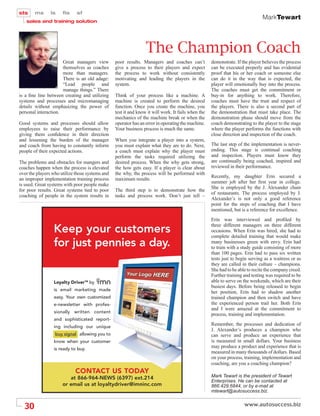 MarkTewart




                                                                     The Champion Coach
                      Great managers view            poor results. Managers and coaches can’t           demonstrate. If the player believes the process
                      themselves as coaches          give a process to their players and expect         can be executed properly and has evidential
                      more than managers.            the process to work without consistently           proof that his or her coach or someone else
                      There is an old adage:         motivating and leading the players in the          can do it in the way that is expected, the
                      “Lead people and               system.                                            player will emotionally buy into the process.
                      manage things.” There                                                             The coaches must get the commitment or
is a ﬁne line between creating and utilizing         Think of your process like a machine. A            buy-in for anything to work. Therefore,
systems and processes and micromanaging              machine is created to perform the desired          coaches must have the trust and respect of
details without emphasizing the power of             function. Once you create the machine, you         the players. There is also a second part of
personal interaction.                                test it and know it will work. It fails when the   the demonstration that must take place. The
                                                     mechanics of the machine break or when the         demonstration phase should move from the
Good systems and processes should allow              operator has an error in operating the machine.    coach demonstrating to the player to the stage
employees to raise their performance by              Your business process is much the same.            where the player performs the functions with
giving them conﬁdence in their direction                                                                close direction and inspection of the coach.
and lessening the burden of the manager              When you integrate a player into a system,
and coach from having to constantly inform           you must explain what they are to do. Next,        The last step of the implementation is never-
people of their expected actions.                    a coach must explain why the player must           ending. This stage is continual coaching
                                                     perform the tasks required utilizing the           and inspection. Players must know they
The problems and obstacles for mangers and           desired process. When the why gets strong,         are continually being coached, inspired and
coaches happen when the process is elevated          the how gets easy. If a player is clear about      reviewed in their performance.
over the players who utilize those systems and       the why, the process will be performed with
                                                                                                        Recently, my daughter Erin secured a
an improper implementation training process          maximum results.
                                                                                                        summer job after her ﬁrst year in college.
is used. Great systems with poor people make
                                                                                                        She is employed by the J. Alexander chain
for poor results. Great systems tied to poor         The third step is to demonstrate how the
                                                                                                        of restaurants. The process employed by J.
coaching of people in the system results in          tasks and process work. Don’t just tell –
                                                                                                        Alexander’s is not only a good reference
                                                                                                        point for the steps of coaching that I have
                                                                                                        mentioned, but is a reference for excellence.
                                                                                                        Erin was interviewed and proﬁled by
                                                                                                        three different managers on three different
                 Keep your customers                                                                    occasions. When Erin was hired, she had to
                                                                                                        complete detailed training that would make
                 for just pennies a day.                                                                many businesses green with envy. Erin had
                                                                                                        to train with a study guide consisting of more
                                                                                                        than 100 pages. Erin had to pass six written
                                                                                                        tests just to begin serving as a waitress or as
                                                                                                        they are called in their culture – champions.
                                                                                                        She had to be able to recite the company creed.
                                                                                                        Further training and testing was required to be
                 Loyalty DriverTM by             .                                                      able to serve on the weekends, which are their
                                                                                                        busiest days. Before being released to begin
                 is email marketing made
                                                                                                        her position, Erin had to shadow another
                 easy. Your own customized                                                              trained champion and then switch and have
                 e-newsletter with profes-                                                              the experienced person trail her. Both Erin
                                                                                                        and I were amazed at the commitment to
                 sionally written content
                                                                                                        process, training and implementation.
                 and sophisticated report-
                 ing including our unique
                                                                                                        Remember, the processes and dedication of
                                                                                                        J. Alexander’s produces a champion who
                  buy signal allowing you to                                                            can serve and produce an experience that
                 know when your customer                                                                is measured in small dollars. Your business
                 is ready to buy.
                                                                                                        may produce a product and experience that is
                                                                                                        measured in many thousands of dollars. Based
                                                                                                        on your process, training, implementation and
                                                                                                        coaching, are you a coaching champion?
                            CONTACT US TODAY
                         at 866-964-NEWS (6397) ext.214                                                 Mark Tewart is the president of Tewart
                                                                                                        Enterprises. He can be contacted at
                      or email us at loyaltydriver@imninc.com                                           866.429.6844, or by e-mail at
                                                                                                        mtewart@autosuccess.biz.


  30
 