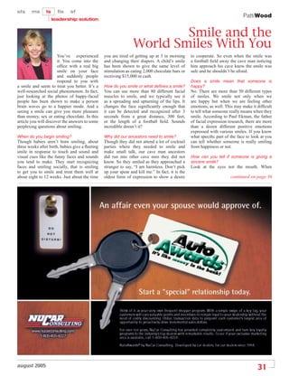 PattiWood


                                                                         Smile and the
                                                                 World Smiles With You
                       You’ve experienced        you are tired of getting up at 3 in morning      to cooperate. So even when the smile was
                       it. You come into the     and changing their diapers. A child’s smile      a football ﬁeld away the cave man noticing
                       ofﬁce with a real big     has been shown to give the same level of         him approach his cave knew the smile was
                       smile on your face        stimulation as eating 2,000 chocolate bars or    safe and he shouldn’t be afraid.
                       and suddenly people       receiving $15,000 in cash.
                       respond to you with                                                        Does a smile mean that someone is
a smile and seem to treat you better. It’s a     How do you smile or what deÞnes a smile?         happy?
well-researched social phenomenon. In fact,      You can use more than 80 different facial        No. There are more than 50 different types
just looking at the photos of happy-faced        muscles to smile, and we typically see it        of smiles. We smile not only when we
people has been shown to make a person           as a spreading and upturning of the lips. It     are happy but when we are feeling other
brain waves go to a happier mode. And a          changes the face signiﬁcantly enough that        emotions, as well. This may make it difﬁcult
seeing a smile can give you more pleasure        it can be detected and recognized after 3        to tell what someone really means when they
than money, sex or eating chocolate. In this     seconds from a great distance, 300 feet,         smile. According to Paul Ekman, the father
article you will discover the answers to some    or the length of a football ﬁeld. Sounds         of facial expression research, there are more
perplexing questions about smiling.              incredible doesn’t it?                           than a dozen different positive emotions
                                                                                                  expressed with various smiles. If you know
When do you begin smiling?                       Why did our ancestors need to smile?             what speciﬁc part of the face to look at you
Though babies aren’t born smiling, about         Though they did not attend a lot of cocktail     can tell whether someone is really smiling
three weeks after birth, babies give a ﬂeeting   parties where they needed to smile and           from happiness or not.
smile in response to touch and sound and         make small talk, our cave man ancestors
visual cues like the funny faces and sounds      did run into other cave men they did not         How can you tell if someone is giving a
you tend to make. They start recognizing         know. So they smiled as they approached a        sincere smile?
faces and smiling socially, that is smiling      stranger to say, “I am harmless. Don’t pick      Look at the eyes not the mouth. When
to get you to smile and treat them well at       up your spear and kill me.” In fact, it is the
about eight to 12 weeks. Just about the time     oldest form of expression to show a desire                             continued on page 36




august 2005
                                                                                                                                       31
 