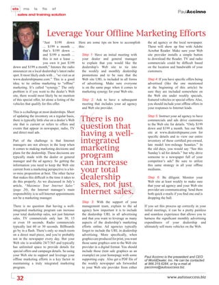 PaulAccinno




                           Leverage Your Ofßine Marketing Efforts
                        “Just $199 down              Here are some tips on how to accomplish         the ad agency or the local newspaper.
                        ... $199 a month ...         this:                                           These will show up ﬁne with Adobe
                        that’s $199 down ...                                                         Acrobat Reader. Make sure your Web
                        and $199 a month ...           Step 1: Have an initial meeting with          site provider installs a simple button
                        this is not a lease ...        your dealer and general manager               to download the Reader. TV and radio
                        you own it just $199           to explain that you would like the            commercials could be difﬁcult based
down and $199 a month,” Intones the radio              dealership’s Web site to tie into             on the location and bandwidth of your
announcer on a local dealership’s latest radio         the weekly and monthly dealership             customers.
spot. It most likely ends with ... “so visit us at     promotions and to be sure that the
www.dealershipname.com.” This is a good                Web site URL is included in all forms         Step 4: If you have speciﬁc offers being
idea; to tie online marketing to “ofﬂine”              of advertising. Make sure everyone            advertised (like the one mentioned
marketing. It’s called “synergy.” The only             is on the same page when it comes to          at the beginning of this article) be
problem is if you went to the dealer’s Web             marketing synergy for your Web site.          sure they are included somewhere on
site, there would most likely be no mention                                                          the Web site under weekly specials,
of this special offer, let alone a listing of the      Step 2: Ask to have a subsequent              featured vehicles or special offers. Also,
vehicles that qualify for this offer.                  meeting that includes your ad agency          you should include your ofﬂine offers in
                                                       and Web site provider.                        your responses to Internet leads.
This is a challenge at most dealerships. Short

                                                      There is no
of updating the inventory on a regular basis,                                                        Step 5: Instruct your ad agency to have
there is typically little else on a dealer’s Web                                                     commercials and ads drive customers
site that is current or refers to offers and
events that appear in newspaper, radio, TV            question that                                  to the Web site for details. “Only $199
                                                                                                     down and $199 a month. See our Web
and direct mail ads.
                                                      having a well-                                 site at www.dealershipname.com for
                                                                                                     speciﬁc details and to view our entire
Part of the challenge is that Internet                integrated                                     inventory of these certiﬁed pre-owned,

                                                      marketing
managers are not always in the loop when                                                             late model low-mileage beauties.” In
it comes to making marketing decisions and                                                           the old days, you would say “See this

                                                      program
plans for the dealership. These decisions are                                                        Sunday’s ad for details.” but why drive
typically made with the dealer or general                                                            someone to a newspaper full of your
manager and the ad agency. So getting the
information you need to keep the Web site             can increase                                   competitor’s ads? Be sure to utilize
                                                                                                     this same strategy in all your ofﬂine
current from a marketing perspective is a hit-
or-miss proposition at best. The other factor
                                                      your total                                     mediums.

that makes this difﬁcult is the time it takes to      dealership                                     Step 6: Be diligent. Monitor your

                                                      sales, not just
do this properly. As we discussed in July’s                                                          Web site at least weekly to make sure
article, “Maximize Your Internet Sales”                                                              that your ad agency and your Web site
(page 20), the Internet manager’s main
responsibility is to sell Internet appointments       Internet sales.                                provider are communicating. Send them
                                                                                                     both quick e-mails if you ﬁnd one end is
not be a marketing manager.                                                                          dropping the ball.
                                                       Step 3: With the support of your
There is no question that having a well-               management team, explain to the ad          If you set this process up correctly in your
integrated marketing program can increase              agency how important it is to include       initial meetings, it can be a pretty painless
your total dealership sales, not just Internet         the dealership URL in all advertising       and seamless experience that allows you to
sales. TV commercials only last 30, 15                 and that you want to leverage as many       harness the signiﬁcant monthly advertising
or even 10 seconds. Radio commercials                  aspects of the dealership’s marketing       expenditures of your dealership and
typically last 60 or 30 seconds. Billboards            efforts online. Ad agencies typically       ultimately sell more vehicles on the Web.
go by in a ﬂash. There’s only so much room             forget to include the URL in dealership
on a direct mail piece, and you’re probably            advertising. More speciﬁcally, when
not in the newspaper every day. But your               graphics are produced for print, you want
Web site is available 24/7/365 and typically           those same graphics sent to the Web site
has unlimited space to provide details for             provider in a digital format. You should
special offers and campaign details. So using          include those (tent sale graphics as an
your Web site to support and leverage your             example) on your homepage with some
                                                                                                   Paul Accinno is the preseident and CEO
ofﬂine marketing efforts is a key factor in            supporting copy. Also get a PDF ﬁle of      of WorldDealer, Inc. He can be contacted
maintaining a truly integrated marketing               the weekly newspaper ads forwarded          at 866.319.6284, or by e-mail at
program.                                               to your Web site provider from either       paccinno@autosuccess.biz.


  32
 