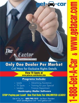 1-888-Get-A-Car & www.getacar.com
  Only One Dealer Per Market
       Call Now for Exclusive Rights Details
                        View TV Spots at
                    www.getacar.com/dealers.htm

                    Programs Include:
             Leads       Advertising Assistance
             TV Spots    Training for your Special
             Lenders     Finance Department
               Bankruptcy Mailer Software
STOP Paying per Lead! One Flat Rate For UNLIMITED LEADS!
         Get A Car, Inc. 800.790.1212 Joe Perot - President
              email: perot@getacar.com www.getacar.com
 