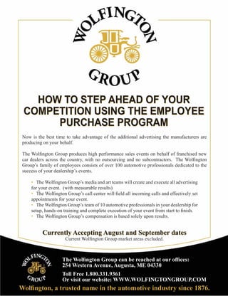 HOW TO STEP AHEAD OF YOUR
 COMPETITION USING THE EMPLOYEE
      PURCHASE PROGRAM
 Now is the best time to take advantage of the additional advertising the manufacturers are
 producing on your behalf.

 The Wolﬁngton Group produces high performance sales events on behalf of franchised new
 car dealers across the country, with no outsourcing and no subcontractors. The Wolﬁngton
 Group’s family of employees consists of over 100 automotive professionals dedicated to the
 success of your dealership’s events.

     • The Wolﬁngton Group’s media and art teams will create and execute all advertising
     for your event. (with measurable results)
     • The Wolﬁngton Group’s call center will ﬁeld all incoming calls and effectively set
     appointments for your event.
     • The Wolﬁngton Group’s team of 10 automotive professionals in your dealership for
     setup, hands-on training and complete execution of your event from start to ﬁnish.
     • The Wolﬁngton Group’s compensation is based solely upon results.


          Currently Accepting August and September dates
                      Current Wolﬁngton Group market areas excluded.



                    The Wolﬁngton Group can be reached at our ofﬁces:
                    254 Western Avenue, Augusta, ME 04330
                    Toll Free 1.800.331.9361
                    Or visit our website: WWW.WOLFINGTONGROUP.COM
Wolﬁngton, a trusted name in the automotive industry since 1876.
 