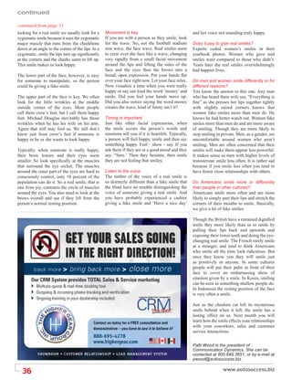 continued

continued from page 31
looking for a real smile we usually look for a     Movement is key.                                   and her voice not sounding truly happy.
zygomatic smile because it uses the zygomatic      If you are with a person as they smile, look
major muscle that runs from the cheekbone          for the wave. No, not the football stadium         Does it pay to give real smiles?
down at an angle to the corner of the lips. In a   arm wave, the face wave. Real smiles seem          Experts coded women’s smiles in their
zygomatic, smile the lips turn up signiﬁcantly     to crest over the face like a wave, changing       yearbook photos. Women who gave real
at the corners and the cheeks seem to lift up.     very rapidly from a small facial movement          smiles were compared to those who didn’t.
This smile makes us look happy.                    around the lips and lifting the sides of the       Years later the real smiles overwhelmingly
                                                   face and the eyes then the brows into a            had happier lives.
The lower part of the face, however, is easy       broad, open expression. Put your hands ﬂat
for someone to manipulate, so the person           over your face right now. Let your face relax.     Do men and women smile differently or for
could be giving a fake smile.                      Now visualize a time when you were really          different reasons?
                                                   happy or say out loud the word ‘money’ and         You know the answer to this one. Any man
The upper part of the face is key. We often        smile. Did you feel your hands move up.            who has heard there wife say, “Everything is
look for the little wrinkles at the middle         Did you also notice saying the word money          ﬁne” as she presses her lips together tightly
outside corner of the eyes. Most people            creates the wave, kind of funny isn’t it?          with slightly raised corners knows that
call them crow’s feet, but I call them happy                                                          women fake smiles more than men do. He
feet. Michael Douglas inevitably has those         Timing is important.                               knows he had better watch out. Women fake
wrinkles when he has his wife on his arm.          Just like other facial expressions, when           smiles more than men do and are more aware
Again that still may fool us. We still don’t       the smile occurs the person’s words and            of smiling. Though they are more likely to
know just from crow’s feet if someone is           emotions tell you if it is heartfelt. Typically,   stop smiling in private. Men, as a gender, are
happy or he or she wants to look happy.            a person will feel happy, smile and then say       uncomfortable around women who aren’t
                                                   something happy. Feel - show - say. If you         smiling. Men are often concerned that their
Typically, when someone is really happy,           ask them if they are in a good mood and they       smiles will make them appear less powerful.
their brow lowers and their eyes seem              say, “Sure.’ Then they hesitate, then smile        It makes sense as men with higher levels of
smaller. So look speciﬁcally at the muscles        they are not feeling that smiley.                  testosterone smile less often. It is rather sad
that surround the eye socket. The muscles                                                             because if you smile less often you tend to
around the outer part of the eyes are hard to      Listen to the voice.                               have fewer close relationships with others.
consciously control, only 10 percent of the        The timbre of the voice of a real smile is
population can do it. So a real smile, that is     so distinctly different than a fake smile that     Do Americans smile more or differently
one from joy, contracts the circle of muscles      the blind have no trouble distinguishing the       than people in other cultures?
around the eyes. You also need to look at the      voice of someone giving a real smile. And          Americans smile more often and are more
brows overall and see if they lift from the        you have probably experienced a cashier            likely to simply part their lips and stretch the
person’s normal resting position.                  giving a fake smile and ‘Have a nice day’          corners of their mouths to smile. Basically,
                                                                                                      we give a lot of fake smiles.

                                                                                                      Though the British have a retrained digniﬁed
                                                                                                      smile they more likely than us to smile by
                                                                                                      pulling their lips back and upwards and
                                                                                                      exposing their lower teeth and doing the eye-
                                                                                                      changing real smile. The French rarely smile
                                                                                                      at a stranger, and tend to think Americans
                                                                                                      who smile all the time look ridiculous. But
                                                                                                      once they know you they will smile just
                                                                                                      as positively as anyone. In some cultures
                                                                                                      people will put their palm in front of their
                                                                                                      face to cover an embarrassing show of
                                                                                                      emotion given by a smile. In Korea, smiling
                                                                                                      can be seen as something shallow people do.
                                                                                                      In Indonesia the resting position of the face
                                                                                                      is very often a smile.

                                                                                                      Just as the cheshire cat left its mysterious
                                                                                                      smile behind when it left, the smile has a
                                                                                                      lasting effect on us. Next month you will
                                                                                                      learn how the smile effects your relationships
                                                                                                      with your coworkers, sales and customer
                                                                                                      service interactions.

                                                                                                      Patti Wood is the president of
                                                                                                      Communication Dynamics. She can be
                                                                                                      contacted at 800.849.3651, or by e-mail at
                                                                                                      pwood@autosuccess.biz.


  36
 