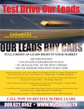 Test Drive Our Leads

        CarLeadsUSA
SERVING DEALERS SINCE 1975


                                                                                                                                         *




FULL-CREDIT-AP-LEADS RIGHT IN YOUR MARKET
                             • BUYERS WAITING
                    • 62% OF OUR LEADS BOUGHT IN JULY*
                 • 30+ DEALS & $75K+ IN THE NEXT 2 WEEKS*
                • 100’S OF GOOD BUYERS WANT TO BUY NOW
 “We sold 23 units our ﬁrst 2 weeks...this is absolutely the best program of it’s kind in the country. We bought this with
    our own money to show the owner...It rocks! He pays now!” - Bonnie & Don - N. Cal Dodge-Nissan Dealers

 “I just renewed for the 25th time and this last run was our best ever. This is the best Ad-Money I spend. Great leads
                        - Great buyers! 30+ units for $90K+.” - Dave Kellogg - Seaport Auto

  “1000+ leads per month...16,000+ leads and counting. Just renewed for the 17th campaign.” - Al Gossett, Dealer
                                         Principal - Gossett Motor Cars

“I’ve used this program for over a year in California and Oregon. It ﬂat rocks! I’ve just renewed for the 8th time. Huge
                          deals and lots of them.” - Robert Armstrong, GM - Fairﬁeld Toyota

        “Thanks for the best leads ever!” - Bob Terwilliger, Special Finance Director - Hillboro Jeep-Chrysler


   CALL NOW TO RECEIVE 50 FREE LEADS
800.622.0562 • WWW.MyCarLoan.TV                                                                       * results vary, call for detials
 
