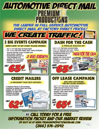 HERE’S HOW TO GET EVERY MAILER OPENED!                                            A POPULAR SCRATCH OFF
 • 8.5” x 13” Full Color On Both Sides                               • 8.5” x 11” Full Color on Both Sides
 • 3.5” x 8.5” Full Color Super Slots© Insert Includes:              • 3.5” x 5” Dash for the Cash© Ticket
   Scratch Off Play Area/ $15,000 Cash                                 Includes $20,000 Give-away
   Give-Away†/ Insured                                               • Residential Selector or
 • Residential Selector or                                             Your Database List
   Your Database List                                                • Quality 80# Cover Stock
 • Quality 70# Text Stock                                            • Mailed in a 6x9 White
 • Mailed in an Envelope                                               Envelope
 • Postage Included!**                                               • Postage Included!**

ONLY                                                                great
                                                                    value
                        PER PIECE*
                                                                                            PER PIECE*




        A DOCUMENT THAT GETS NOTICED!                                               ARE YOU CAPTURING
                                                                                   THE OFF LEASE MARKET?
• 4 Separate Pieces in the Envelope                                   • 8.5” x 13” Full Color On Both Sides
• Experian or Equifax Score List or BK                                • $20K Insured Vehicle Give-Away†
• Quality 70# Text Paper                                              • Off Lease Termination List
• Mailed in an Open Face                                              • Quality 100% Gloss Stock
  Window Envelope                                                     • Self Mailer Format
• Postage Included!**                                                 • Postage Included!**



 only                                                                LOW
                                                                     PRICE
                                                                      OF
                    PER PIECE*                                                             PER PIECE*


                         *Based on 12,500 pieces **Premium U.S. Postage with Express Delivery †Group policy


              CALL TODAY FOR A FREE
    INFORMATION PACKET AND OUR MARKET REVIEW
                    OR VISIT US AT WWW.PREMIUMPRODUCTIONSONLINE.COM
                                             (866) 376-2392
 