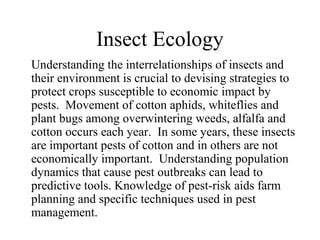 Insect Ecology
Understanding the interrelationships of insects and
their environment is crucial to devising strategies to
protect crops susceptible to economic impact by
pests. Movement of cotton aphids, whiteflies and
plant bugs among overwintering weeds, alfalfa and
cotton occurs each year. In some years, these insects
are important pests of cotton and in others are not
economically important. Understanding population
dynamics that cause pest outbreaks can lead to
predictive tools. Knowledge of pest-risk aids farm
planning and specific techniques used in pest
management.

 