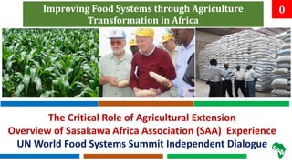 0
Improving Food Systems through Agriculture
Transformation in Africa
The Critical Role of Agricultural Extension
Overview of Sasakawa Africa Association (SAA) Experience
UN World Food Systems Summit Independent Dialogue
 