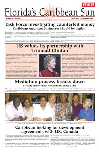 FREE!

Florida’s Caribbean Sun
  NEWS YOU CAN USE!1                                                                                                                   Vol. 6 No. 8       ● September 2009




Task Force investigating counterfeit money
                Caribbean American businesses should be vigilant
I nvestigations are ongoing in Central Florida into the production of a quantity
  of counterfeit United States currency, much of which has been seized and pulled
out of circulation, a law enforcement source has told Caribbean Sun. A quantity
                                                                                           attempts to pass off counterfeit US notes.

                                                                                           Caribbean Sun has been reliably informed that a joint task force which includes federal
of the currency might have been destined for shipment to Guyana, according to              agents has been investigating the case for some months now, following an operation in the
the source.                                                                                Waterford area in East Orlando.

Despite the seizure, business enterprises, especially Caribbean American es-               “The investigations are ongoing and we cannot at this time provide any additional infor-
tablishments are being encouraged to be vigilant and be on the lookout for                 mation,” the source said.



                      US values its partnership with
                            Trinidad-Clinton
 U    nited States Secretary of State Hilary Clinton says that
      America values its partnership with Trinidad and Tobago
 and the contribution made by Trinidadian Americans to the cul-
                                                                                                                   and Trinidad and Tobago, which is based on mutual respect and
                                                                                                                   mutual interest. Our two nations have much in common - our
                                                                                                                   values, our history, and our hopes for a brighter future for the
 ture and prosperity of the US.                                                                                    people of our Hemisphere. Many families in the United States
                                                                                                                   trace their roots to Trinidad and Tobago and they have contrib-
 Mrs. Clinton’s remarks were contained in a message to mark                                                        uted so much to our culture and our prosperity.
 Trinidad and Tobago’s 47th anniversary of Independence on
 August 31.                                                                                                        Our warmest wishes will be with the people of Trinidad and To-
                                                                                                                   bago as they take part in Independence Day parades and com-
 Here is the text of the Secretary of State’s message:                                                             memorations. The National Awards presented at the President’s
                                                                                                                   House will celebrate the spirit and accomplishments of a proud
 On behalf of the people of the United States, I would like to                                                     nation. And the upcoming Commonwealth Heads of Government
 congratulate the people of Trinidad and Tobago as they celebrate                                                  Meeting will once again provide Trinidad and Tobago with a
 forty-seven years as an independent nation on August 31. Presi-                                                   well-deserved showcase on the world stage.
 dent Obama and I had the pleasure of visiting Trinidad and To-
 bago in April for the Summit of the Americas and we were grate-                                                   On this historic occasion, let me reaffirm the commitment of the
 ful for the warmth and hospitality of the people of these beauti-                                                 United States to work together with Trinidad and Tobago to
 ful islands. We value the partnership between the United States                                                   strengthen and deepen our partnership.



                   Mediation process breaks down
                                     Striking players acted irresponsibly-Lance Gibbs
                                                                                           The mediator, Sir Shridat Ramphal recently declared the process closed, laying blame on
T    he mediation process initiated by Guyana’s President Bharat Jagdeo to help resolve
     the dispute between the West Indies Cricket Board and the West Indies Players Asso-
ciation has broken down.
                                                                                           the Board for the failure of efforts to resolve the dispute which could put the future of West
                                                                                                                            – Continued on page 21 –




  From left: Clive Lloyd, Harry Rambarran, Ram Ali, Gerald Lopes, Lance Gibbs, Richard Vasconcellas and Ian Lye share a light moment during a recent dinner
                        hosted by Mr. Rambarran at his South Florida home in honor of Clive Lloyd’s visit to the US. (Caribbean Sun photo).


                    Caribbean looking for development
                       agreements with US, Canada
                                                                                           Caribbean Basin Initiative (CBI) with the US and CARIBCAN with Canada.
T    he countries of the Caribbean Community (CARICOM) are set to negotiate trade and
     development agreements with the United States and Canada which would encompass
assistance with social and infrastructural projects, Jamaica’s deputy prime minister and   “We in CARICOM are poised to begin negotiations with the Canadians later this year on
minister of foreign trade, Dr. Kenneth Baugh told participants in a recent Jamamica/USA    a trade and development agreement to replace CARIBCAN and we hope to do the same
business expo.                                                                             shortly thereafter with the United States, These trade and development agreements are
                                                                                           intended to take into account the special circumstances and development needs of the
Dr. Baugh explained that the era of preferntial access to markets was coming to a close    small economies of the Caribbean,” Dr. Baugh told guests at a luncheon on the closing
and as part of the need to offer reciprocal free access to the CARICOM market, the coun-   day of the fourth annual Jamaica/USA Business Expo held in Miramar, Florida.
tries of the region were set Sun
      Florida’s Caribbean to negotiate development agreements which would replace the                                     – Continued on page 14 –                             1
 