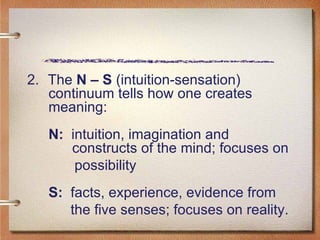 2.  The  N – S  (intuition-sensation) continuum tells how one creates meaning:  N:   intuition, imagination and    constructs of the mind; focuses on  possibility  S:   facts, experience, evidence from  the five senses; focuses on reality.  
