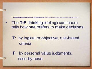 The  T-F  (thinking-feeling) continuum tells how one prefers to make decisions T:   by logical or objective, rule-based  criteria   F:   by personal value judgments,  case-by-case 