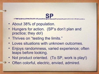 SP About 38% of population.  Hungers for action.  (SP’s don’t plan and practice; they  do !) Thrives on “testing the limits.”  Loves situations with unknown outcomes. Enjoys randomness, varied experience; often leaps before looking.  Not product oriented.  (To SP, work is play!)  Often colorful, electric, envied, admired.  
