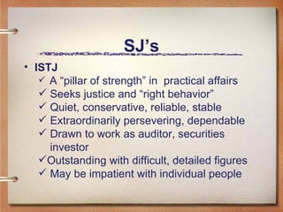 SJ’s ISTJ A “pillar of strength” in  practical affairs Seeks justice and “right behavior” Quiet, conservative, reliable, stable Extraordinarily persevering, dependable Drawn to work as auditor, securities    investor  Outstanding with difficult, detailed figures May be impatient with individual people  