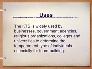 Uses The KTS is widely used by businesses, government agencies, religious organizations, colleges and universities to determine the temperament type of individuals – especially for team-building.  