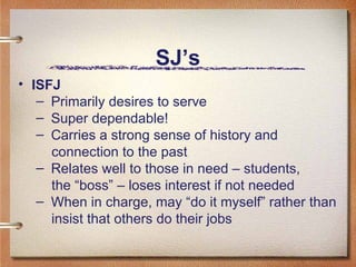 SJ’s ISFJ Primarily desires to serve Super dependable! Carries a strong sense of history and  connection to the past  Relates well to those in need – students,  the “boss” – loses interest if not needed When in charge, may “do it myself” rather than  insist that others do their jobs  