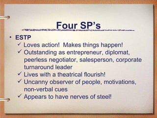 Four SP’s ESTP Loves action!  Makes things happen! Outstanding as entrepreneur, diplomat,  peerless negotiator, salesperson, corporate  turnaround leader Lives with a theatrical flourish! Uncanny observer of people, motivations,  non-verbal cues Appears to have nerves of steel! 