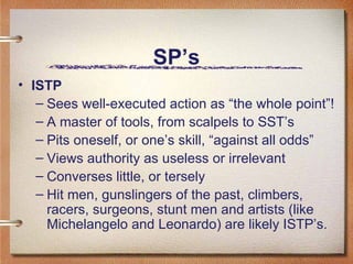SP’s ISTP Sees well-executed action as “the whole point”! A master of tools, from scalpels to SST’s Pits oneself, or one’s skill, “against all odds” Views authority as useless or irrelevant Converses little, or tersely Hit men, gunslingers of the past, climbers, racers, surgeons, stunt men and artists (like Michelangelo and Leonardo) are likely ISTP’s.  